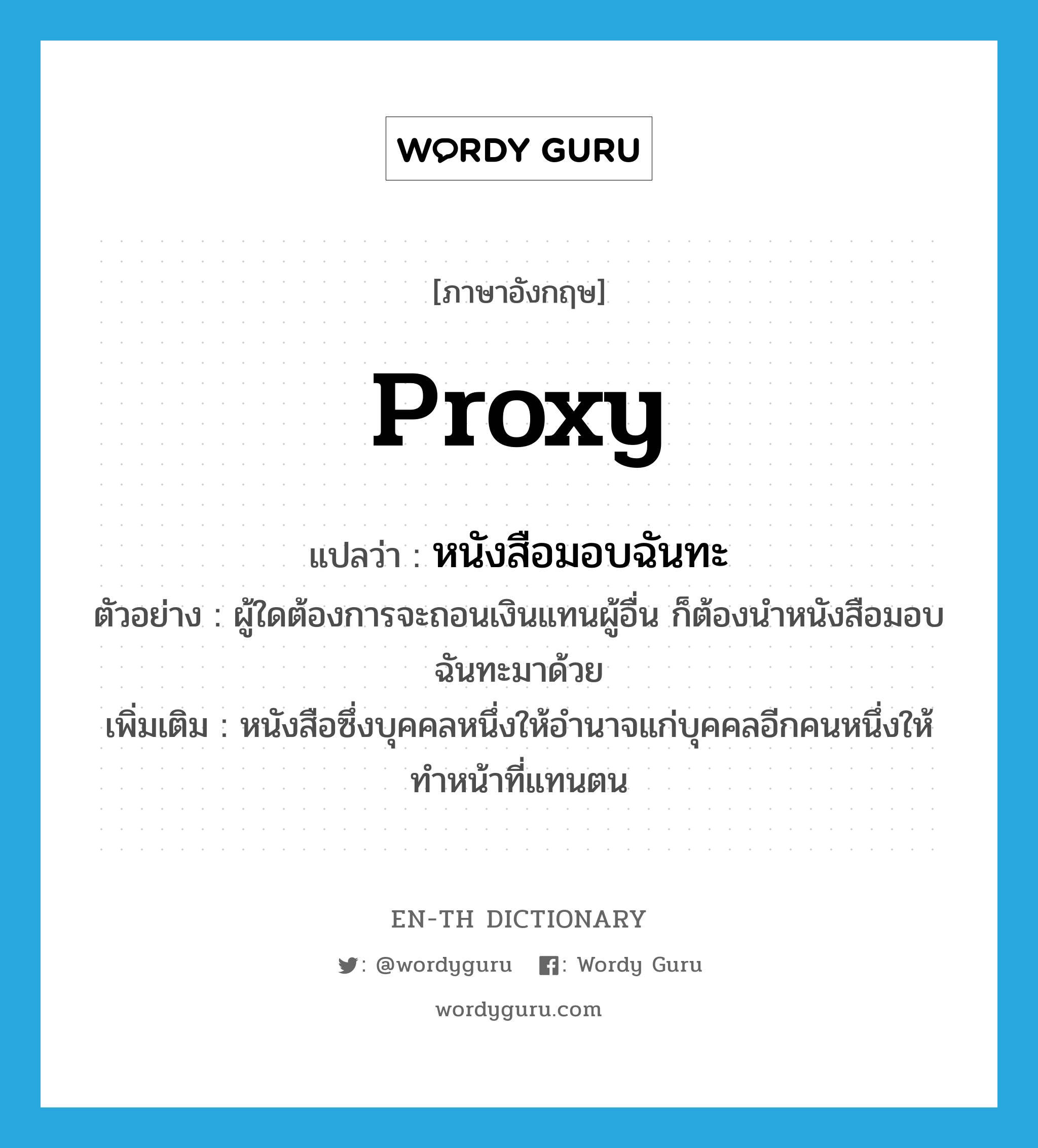 proxy แปลว่า?, คำศัพท์ภาษาอังกฤษ proxy แปลว่า หนังสือมอบฉันทะ ประเภท N ตัวอย่าง ผู้ใดต้องการจะถอนเงินแทนผู้อื่น ก็ต้องนำหนังสือมอบฉันทะมาด้วย เพิ่มเติม หนังสือซึ่งบุคคลหนึ่งให้อำนาจแก่บุคคลอีกคนหนึ่งให้ทำหน้าที่แทนตน หมวด N