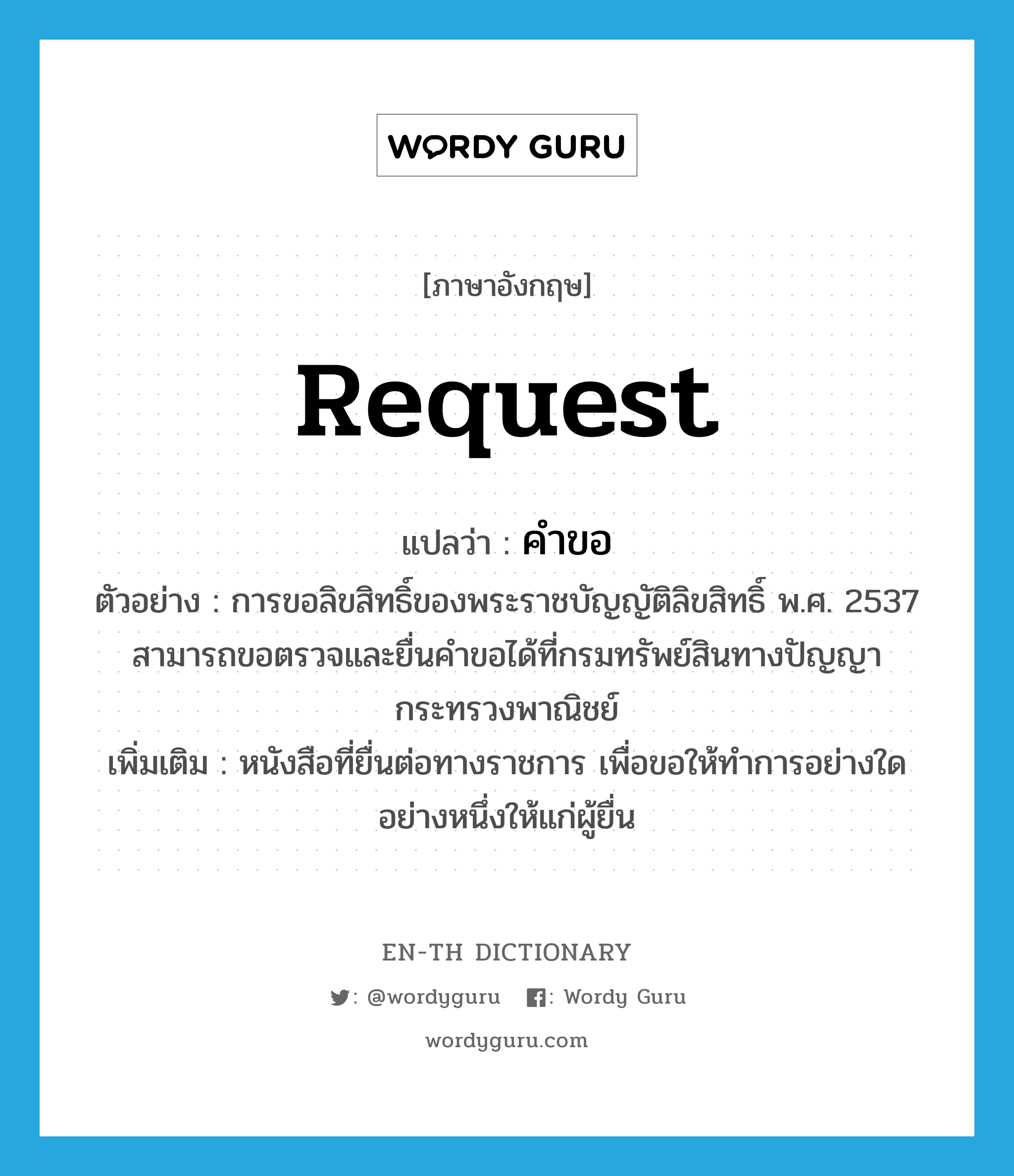 request แปลว่า?, คำศัพท์ภาษาอังกฤษ request แปลว่า คำขอ ประเภท N ตัวอย่าง การขอลิขสิทธิ์ของพระราชบัญญัติลิขสิทธิ์ พ.ศ. 2537 สามารถขอตรวจและยื่นคำขอได้ที่กรมทรัพย์สินทางปัญญา กระทรวงพาณิชย์ เพิ่มเติม หนังสือที่ยื่นต่อทางราชการ เพื่อขอให้ทำการอย่างใดอย่างหนึ่งให้แก่ผู้ยื่น หมวด N