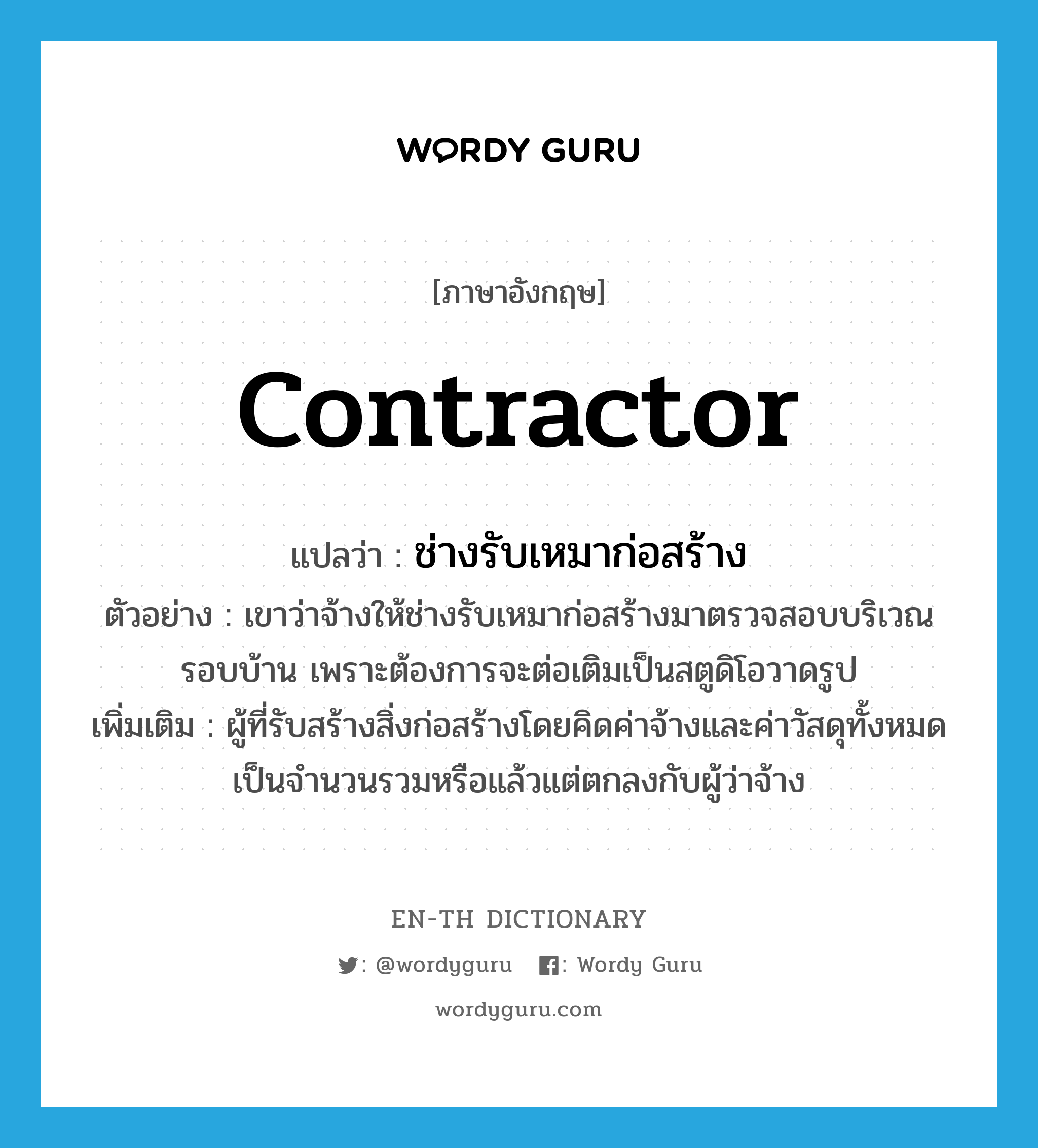 contractor แปลว่า?, คำศัพท์ภาษาอังกฤษ contractor แปลว่า ช่างรับเหมาก่อสร้าง ประเภท N ตัวอย่าง เขาว่าจ้างให้ช่างรับเหมาก่อสร้างมาตรวจสอบบริเวณรอบบ้าน เพราะต้องการจะต่อเติมเป็นสตูดิโอวาดรูป เพิ่มเติม ผู้ที่รับสร้างสิ่งก่อสร้างโดยคิดค่าจ้างและค่าวัสดุทั้งหมดเป็นจำนวนรวมหรือแล้วแต่ตกลงกับผู้ว่าจ้าง หมวด N