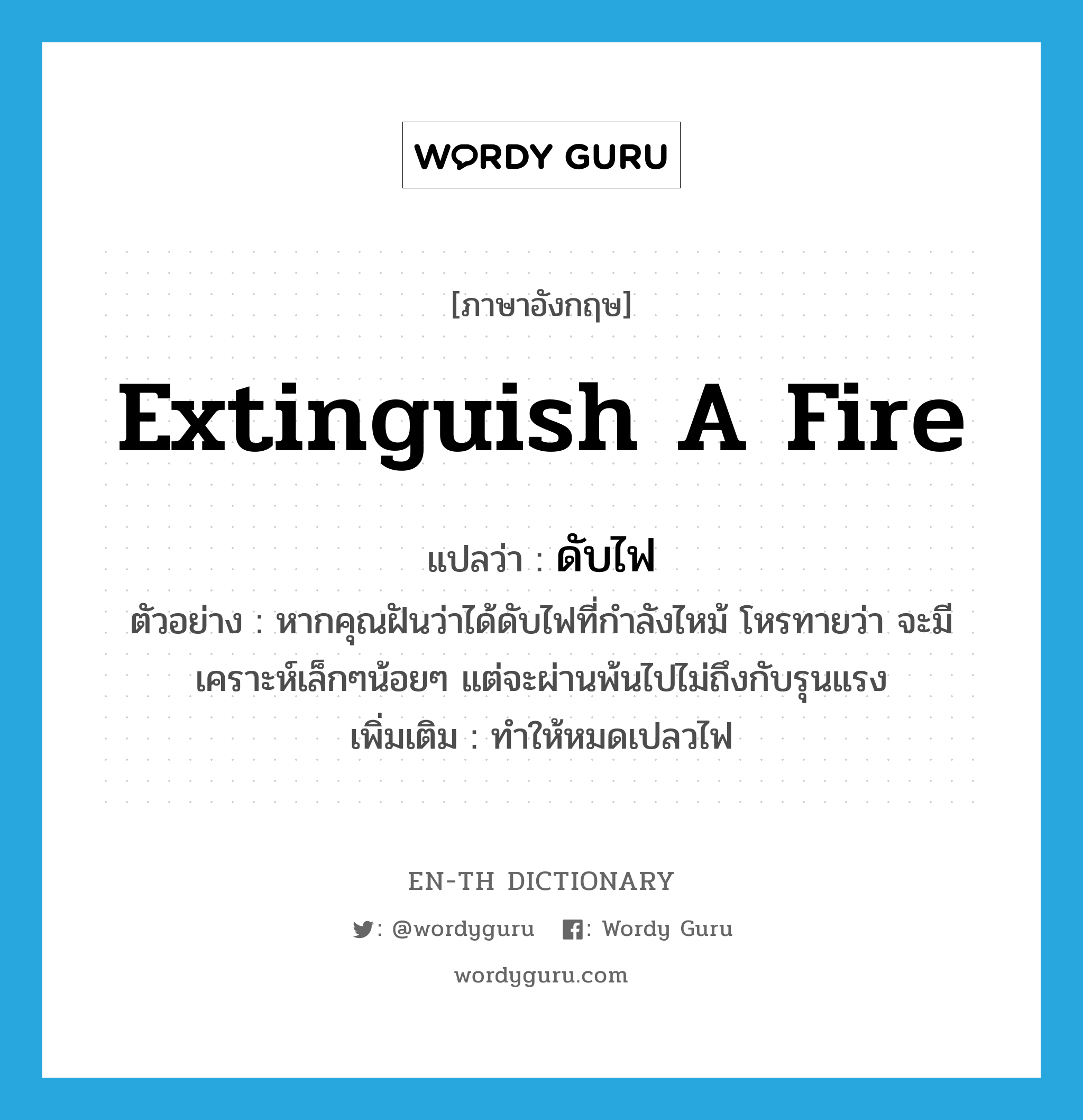 extinguish a fire แปลว่า?, คำศัพท์ภาษาอังกฤษ extinguish a fire แปลว่า ดับไฟ ประเภท V ตัวอย่าง หากคุณฝันว่าได้ดับไฟที่กำลังไหม้ โหรทายว่า จะมีเคราะห์เล็กๆน้อยๆ แต่จะผ่านพ้นไปไม่ถึงกับรุนแรง เพิ่มเติม ทำให้หมดเปลวไฟ หมวด V