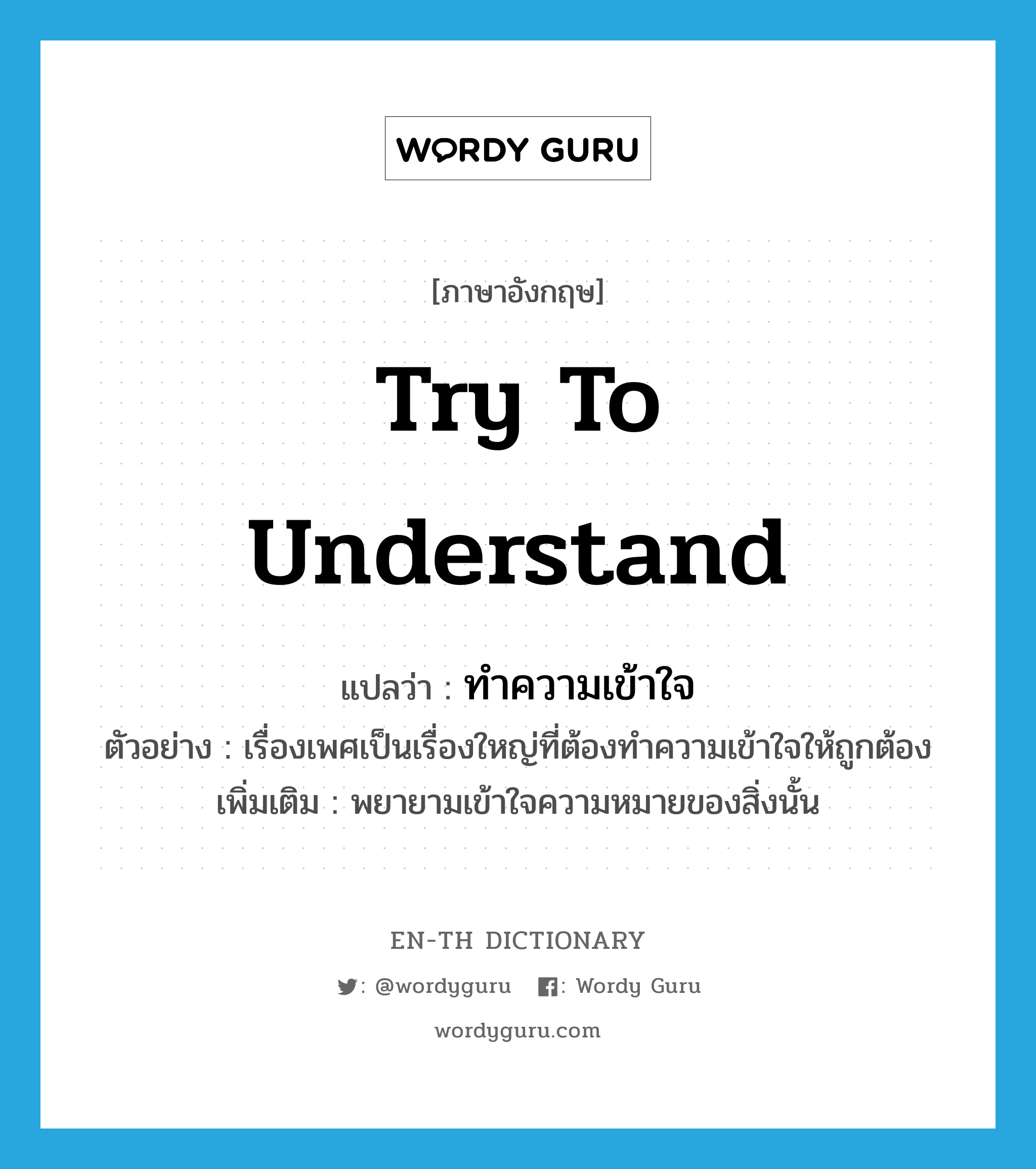 try to understand แปลว่า?, คำศัพท์ภาษาอังกฤษ try to understand แปลว่า ทำความเข้าใจ ประเภท V ตัวอย่าง เรื่องเพศเป็นเรื่องใหญ่ที่ต้องทำความเข้าใจให้ถูกต้อง เพิ่มเติม พยายามเข้าใจความหมายของสิ่งนั้น หมวด V