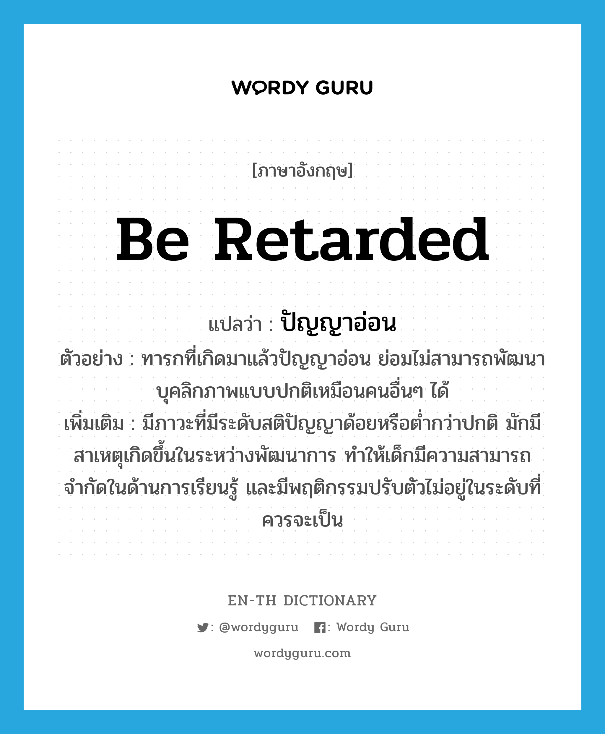 be retarded แปลว่า?, คำศัพท์ภาษาอังกฤษ be retarded แปลว่า ปัญญาอ่อน ประเภท V ตัวอย่าง ทารกที่เกิดมาแล้วปัญญาอ่อน ย่อมไม่สามารถพัฒนาบุคลิกภาพแบบปกติเหมือนคนอื่นๆ ได้ เพิ่มเติม มีภาวะที่มีระดับสติปัญญาด้อยหรือต่ำกว่าปกติ มักมีสาเหตุเกิดขึ้นในระหว่างพัฒนาการ ทำให้เด็กมีความสามารถจำกัดในด้านการเรียนรู้ และมีพฤติกรรมปรับตัวไม่อยู่ในระดับที่ควรจะเป็น หมวด V