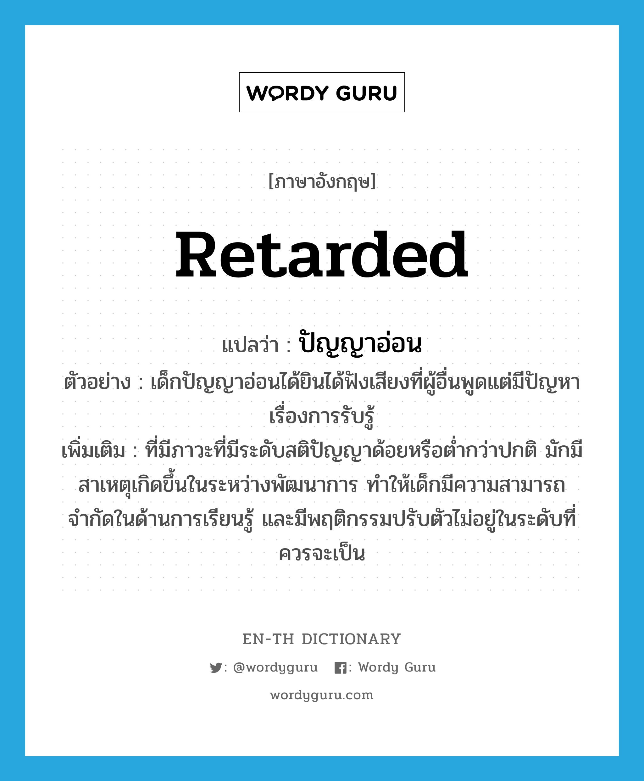 retarded แปลว่า?, คำศัพท์ภาษาอังกฤษ retarded แปลว่า ปัญญาอ่อน ประเภท ADJ ตัวอย่าง เด็กปัญญาอ่อนได้ยินได้ฟังเสียงที่ผู้อื่นพูดแต่มีปัญหาเรื่องการรับรู้ เพิ่มเติม ที่มีภาวะที่มีระดับสติปัญญาด้อยหรือต่ำกว่าปกติ มักมีสาเหตุเกิดขึ้นในระหว่างพัฒนาการ ทำให้เด็กมีความสามารถจำกัดในด้านการเรียนรู้ และมีพฤติกรรมปรับตัวไม่อยู่ในระดับที่ควรจะเป็น หมวด ADJ