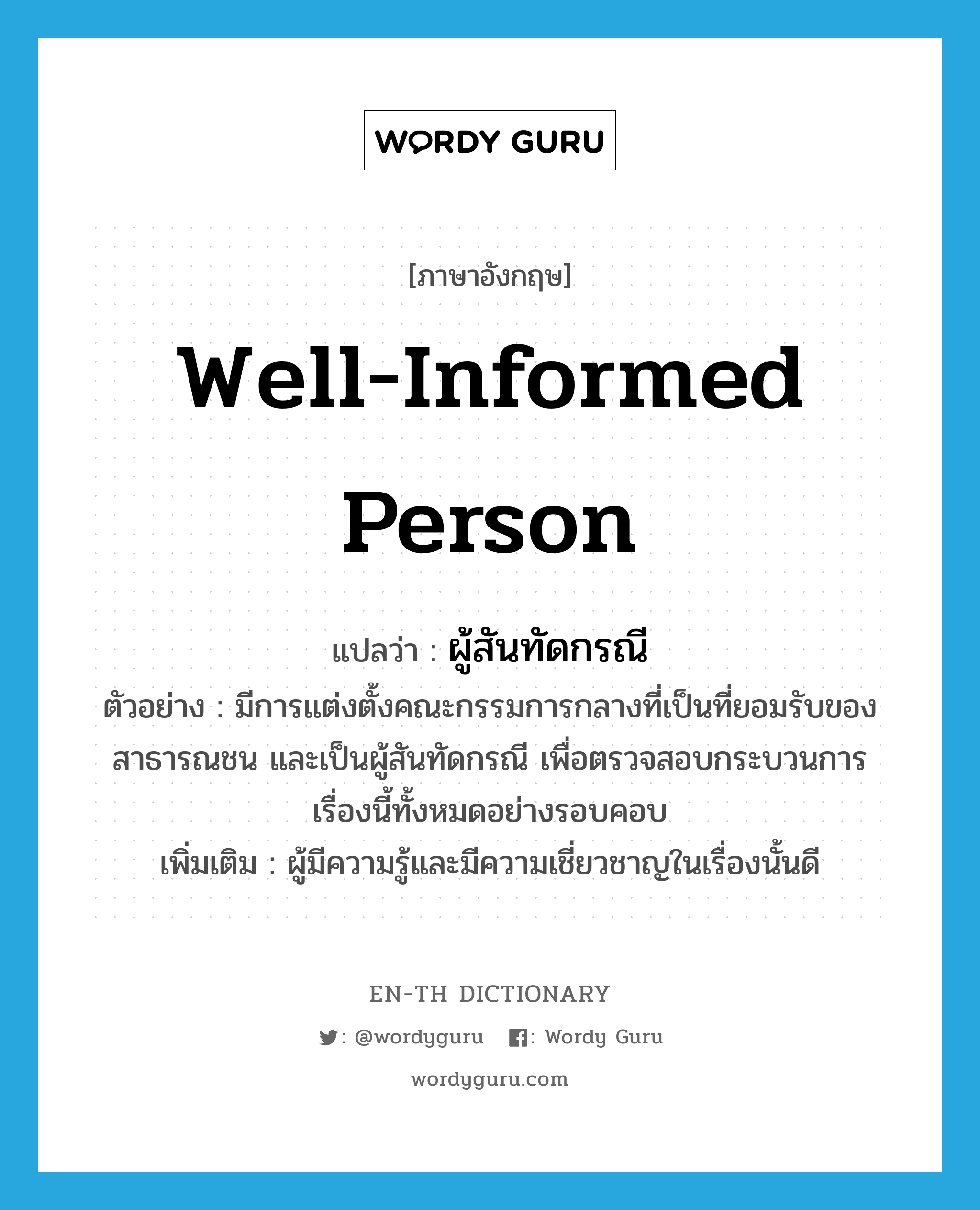 ผู้สันทัดกรณี ภาษาอังกฤษ?, คำศัพท์ภาษาอังกฤษ ผู้สันทัดกรณี แปลว่า well-informed person ประเภท N ตัวอย่าง มีการแต่งตั้งคณะกรรมการกลางที่เป็นที่ยอมรับของสาธารณชน และเป็นผู้สันทัดกรณี เพื่อตรวจสอบกระบวนการเรื่องนี้ทั้งหมดอย่างรอบคอบ เพิ่มเติม ผู้มีความรู้และมีความเชี่ยวชาญในเรื่องนั้นดี หมวด N