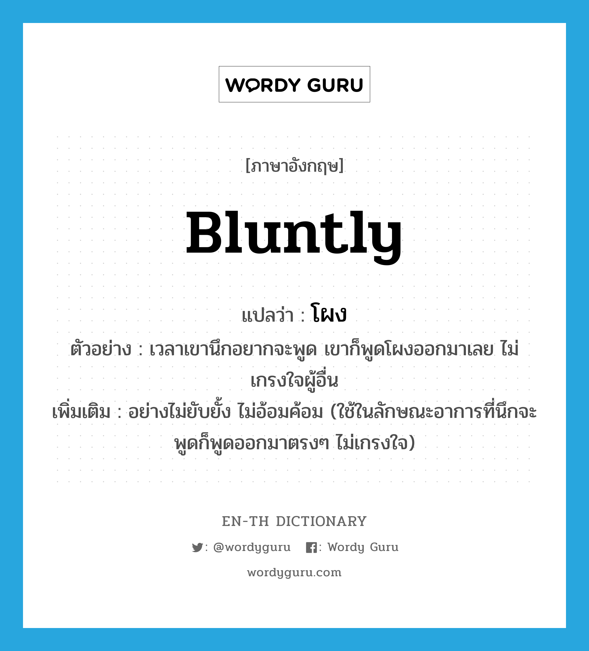 bluntly แปลว่า?, คำศัพท์ภาษาอังกฤษ bluntly แปลว่า โผง ประเภท ADV ตัวอย่าง เวลาเขานึกอยากจะพูด เขาก็พูดโผงออกมาเลย ไม่เกรงใจผู้อื่น เพิ่มเติม อย่างไม่ยับยั้ง ไม่อ้อมค้อม (ใช้ในลักษณะอาการที่นึกจะพูดก็พูดออกมาตรงๆ ไม่เกรงใจ) หมวด ADV