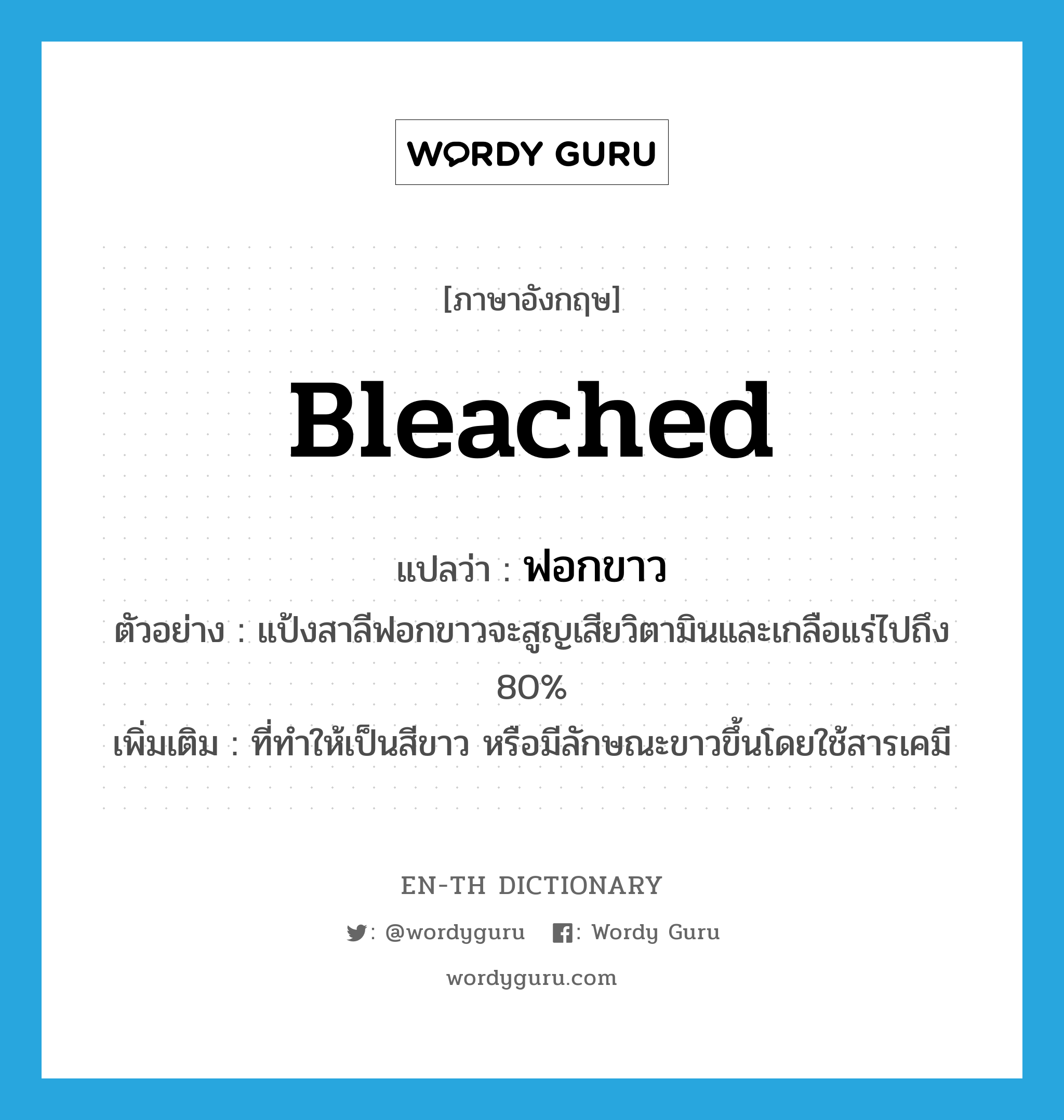 bleached แปลว่า?, คำศัพท์ภาษาอังกฤษ bleached แปลว่า ฟอกขาว ประเภท ADJ ตัวอย่าง แป้งสาลีฟอกขาวจะสูญเสียวิตามินและเกลือแร่ไปถึง 80% เพิ่มเติม ที่ทำให้เป็นสีขาว หรือมีลักษณะขาวขึ้นโดยใช้สารเคมี หมวด ADJ