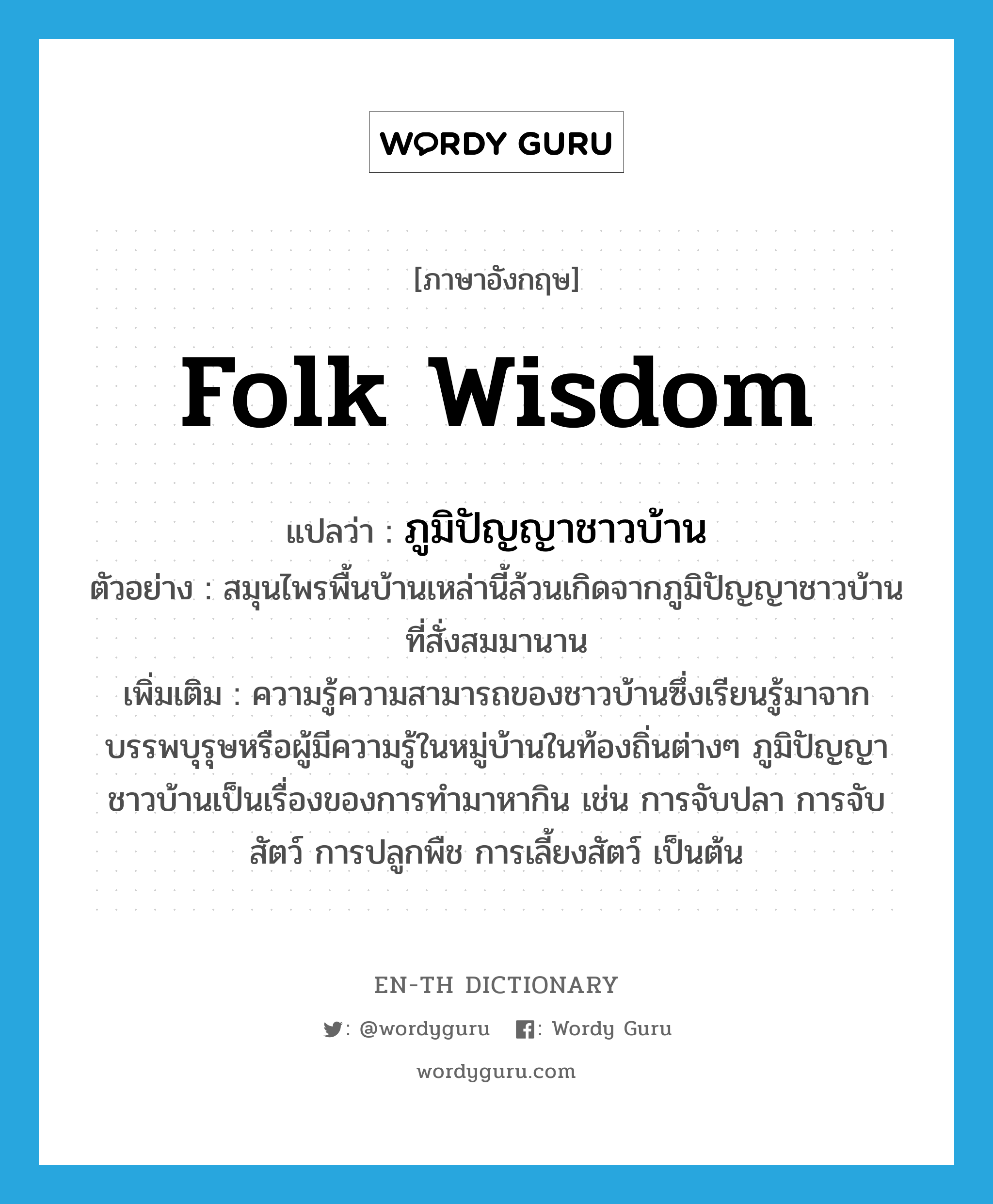 folk wisdom แปลว่า?, คำศัพท์ภาษาอังกฤษ folk wisdom แปลว่า ภูมิปัญญาชาวบ้าน ประเภท N ตัวอย่าง สมุนไพรพื้นบ้านเหล่านี้ล้วนเกิดจากภูมิปัญญาชาวบ้านที่สั่งสมมานาน เพิ่มเติม ความรู้ความสามารถของชาวบ้านซึ่งเรียนรู้มาจากบรรพบุรุษหรือผู้มีความรู้ในหมู่บ้านในท้องถิ่นต่างๆ ภูมิปัญญาชาวบ้านเป็นเรื่องของการทำมาหากิน เช่น การจับปลา การจับสัตว์ การปลูกพืช การเลี้ยงสัตว์ เป็นต้น หมวด N