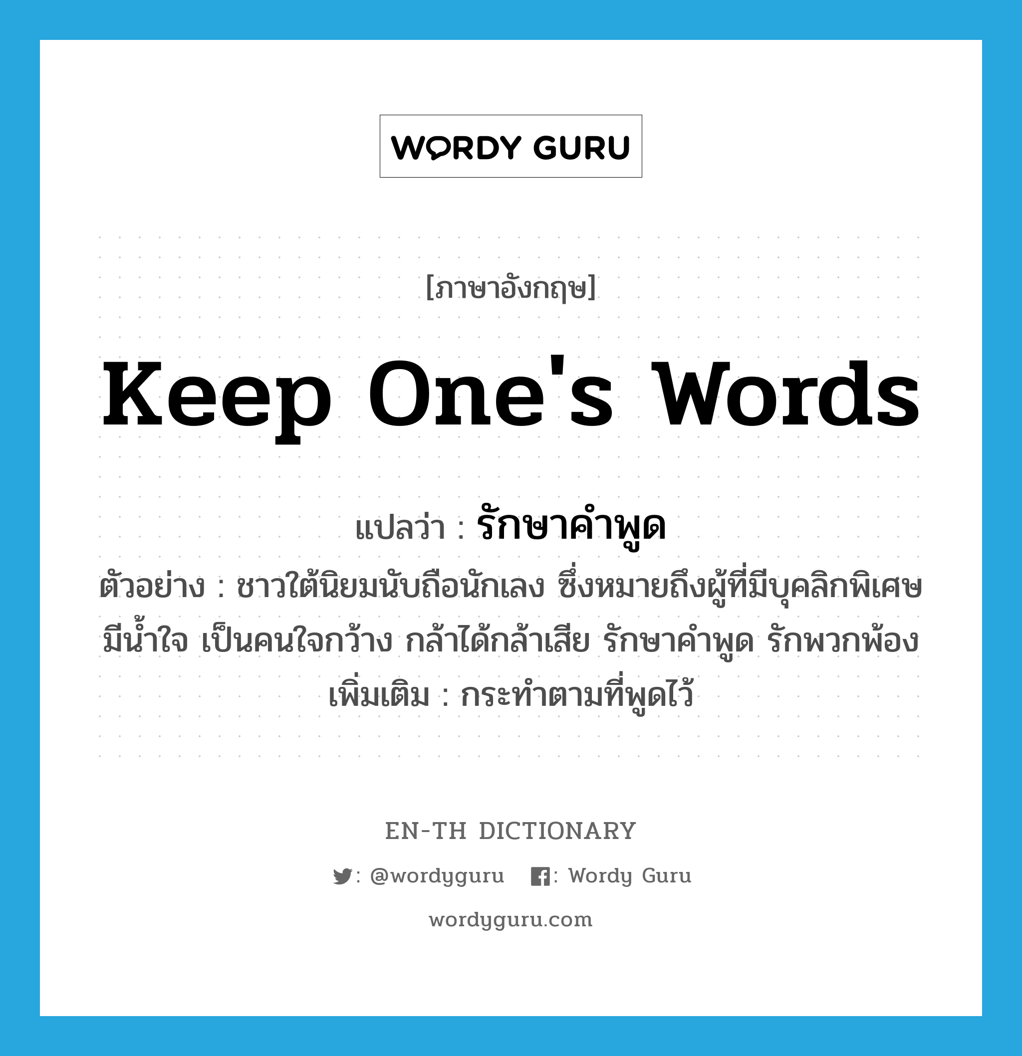 keep one&#39;s words แปลว่า?, คำศัพท์ภาษาอังกฤษ keep one&#39;s words แปลว่า รักษาคำพูด ประเภท V ตัวอย่าง ชาวใต้นิยมนับถือนักเลง ซึ่งหมายถึงผู้ที่มีบุคลิกพิเศษ มีน้ำใจ เป็นคนใจกว้าง กล้าได้กล้าเสีย รักษาคำพูด รักพวกพ้อง เพิ่มเติม กระทำตามที่พูดไว้ หมวด V