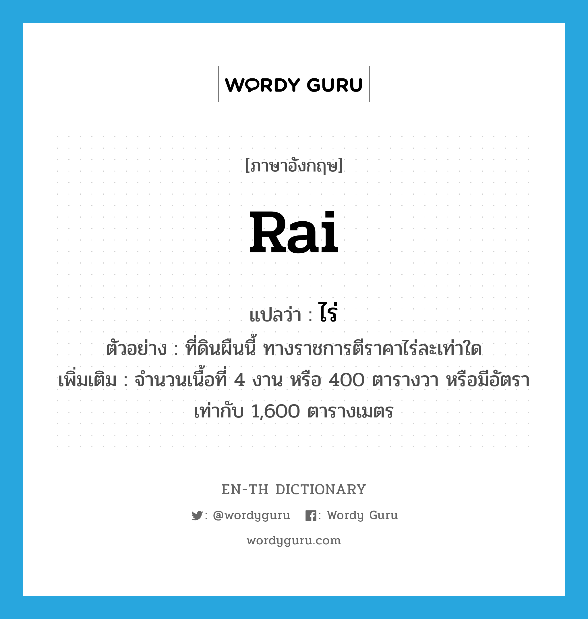 rai แปลว่า?, คำศัพท์ภาษาอังกฤษ rai แปลว่า ไร่ ประเภท N ตัวอย่าง ที่ดินผืนนี้ ทางราชการตีราคาไร่ละเท่าใด เพิ่มเติม จำนวนเนื้อที่ 4 งาน หรือ 400 ตารางวา หรือมีอัตราเท่ากับ 1,600 ตารางเมตร หมวด N