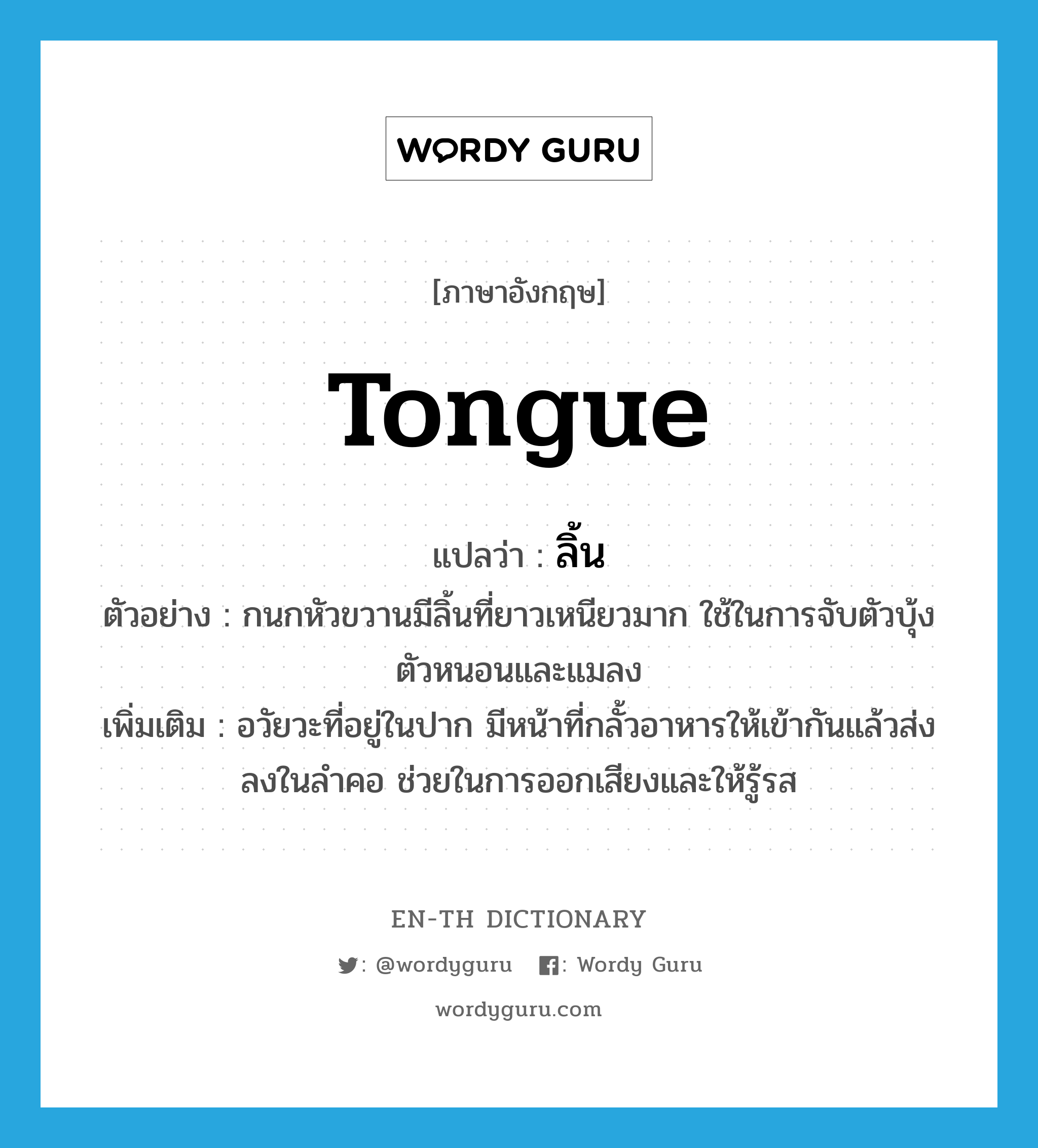 tongue แปลว่า?, คำศัพท์ภาษาอังกฤษ tongue แปลว่า ลิ้น ประเภท N ตัวอย่าง กนกหัวขวานมีลิ้นที่ยาวเหนียวมาก ใช้ในการจับตัวบุ้ง ตัวหนอนและแมลง เพิ่มเติม อวัยวะที่อยู่ในปาก มีหน้าที่กลั้วอาหารให้เข้ากันแล้วส่งลงในลำคอ ช่วยในการออกเสียงและให้รู้รส หมวด N