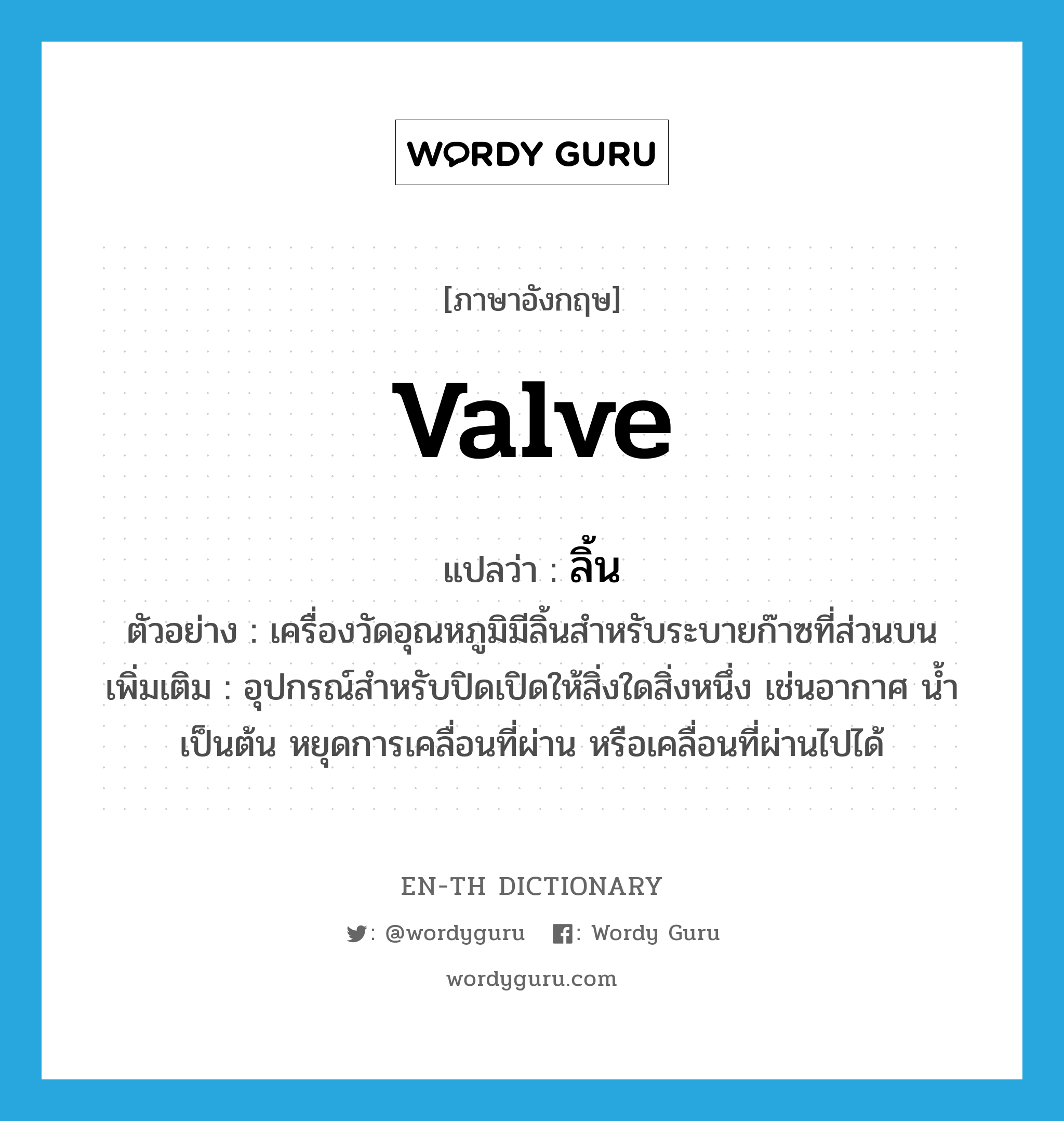 valve แปลว่า?, คำศัพท์ภาษาอังกฤษ valve แปลว่า ลิ้น ประเภท N ตัวอย่าง เครื่องวัดอุณหภูมิมีลิ้นสำหรับระบายก๊าซที่ส่วนบน เพิ่มเติม อุปกรณ์สำหรับปิดเปิดให้สิ่งใดสิ่งหนึ่ง เช่นอากาศ น้ำ เป็นต้น หยุดการเคลื่อนที่ผ่าน หรือเคลื่อนที่ผ่านไปได้ หมวด N