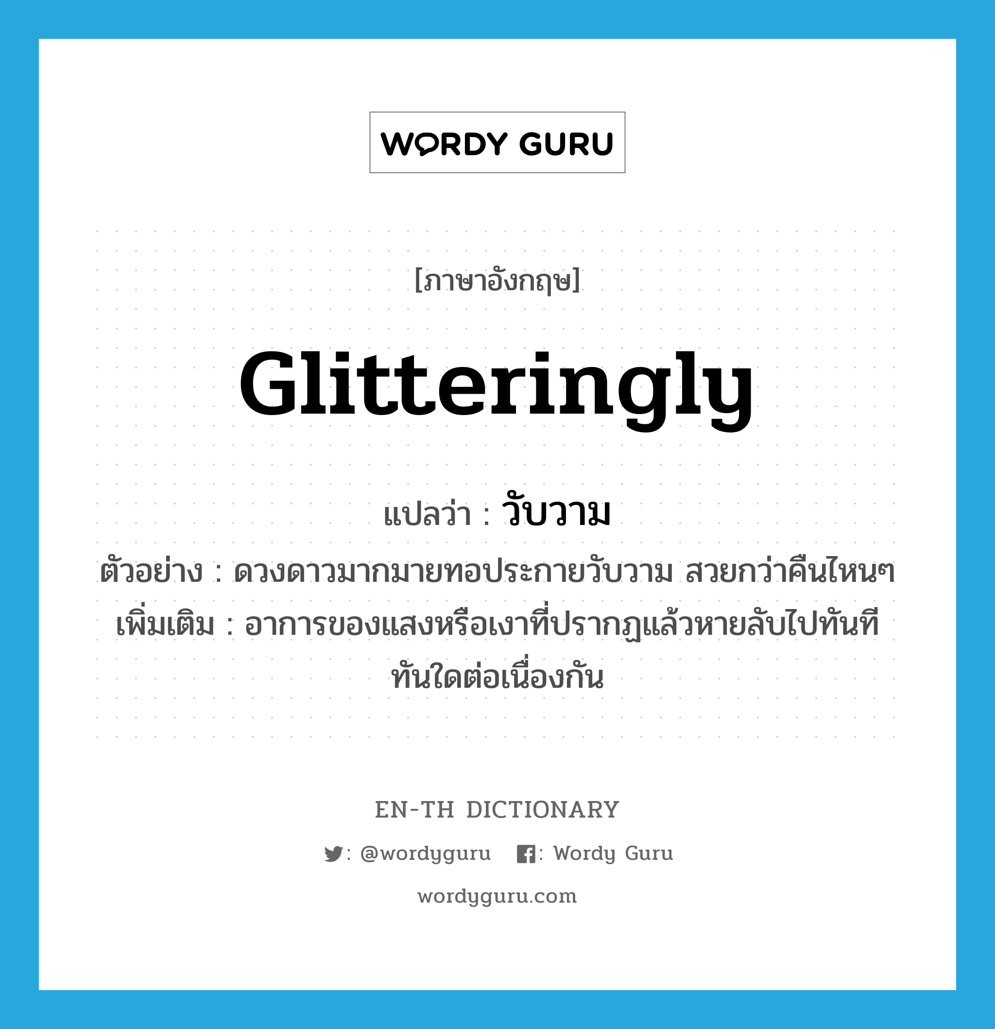 glitteringly แปลว่า?, คำศัพท์ภาษาอังกฤษ glitteringly แปลว่า วับวาม ประเภท ADV ตัวอย่าง ดวงดาวมากมายทอประกายวับวาม สวยกว่าคืนไหนๆ เพิ่มเติม อาการของแสงหรือเงาที่ปรากฏแล้วหายลับไปทันทีทันใดต่อเนื่องกัน หมวด ADV