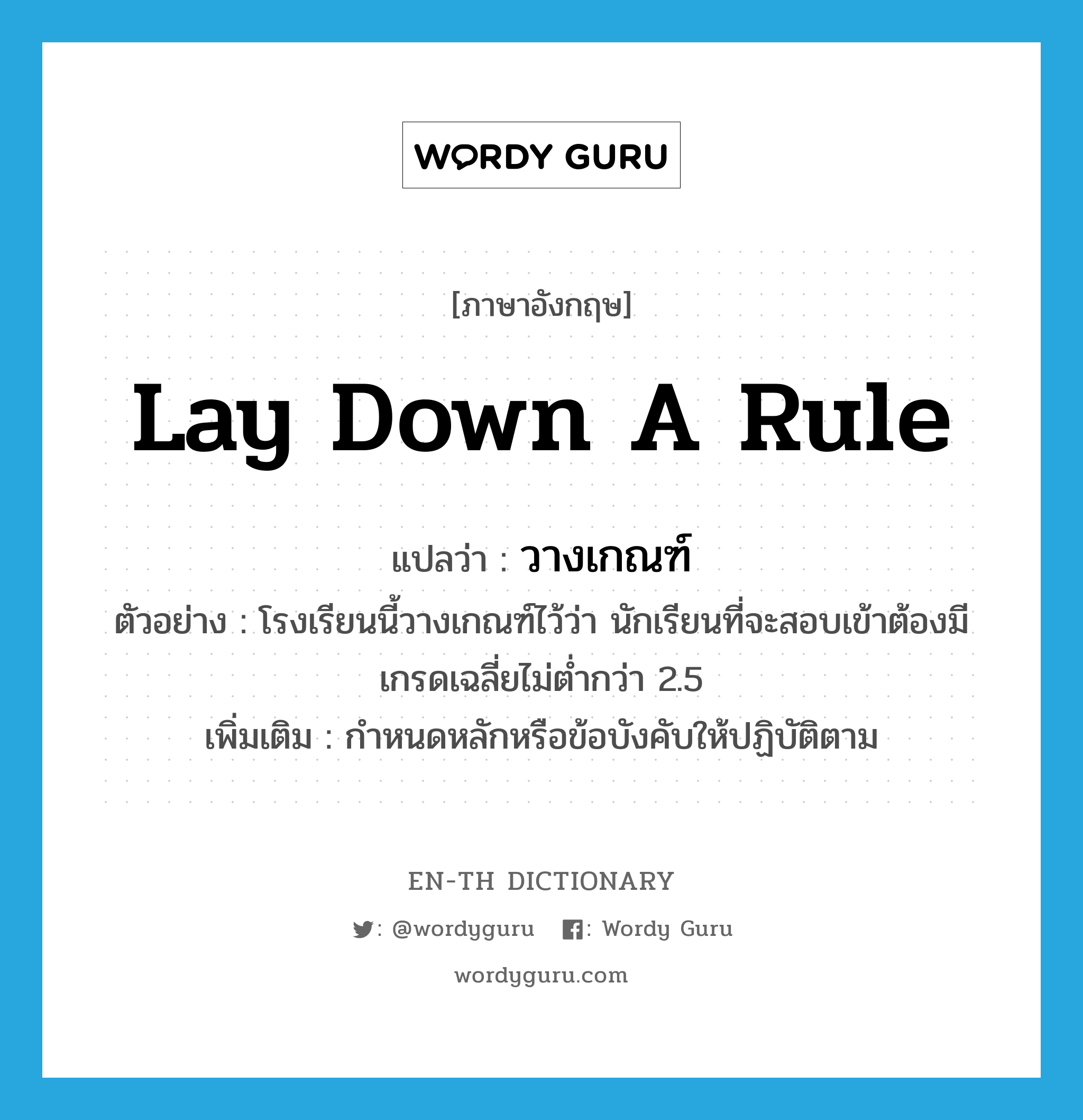 lay down a rule แปลว่า?, คำศัพท์ภาษาอังกฤษ lay down a rule แปลว่า วางเกณฑ์ ประเภท V ตัวอย่าง โรงเรียนนี้วางเกณฑ์ไว้ว่า นักเรียนที่จะสอบเข้าต้องมีเกรดเฉลี่ยไม่ต่ำกว่า 2.5 เพิ่มเติม กำหนดหลักหรือข้อบังคับให้ปฏิบัติตาม หมวด V