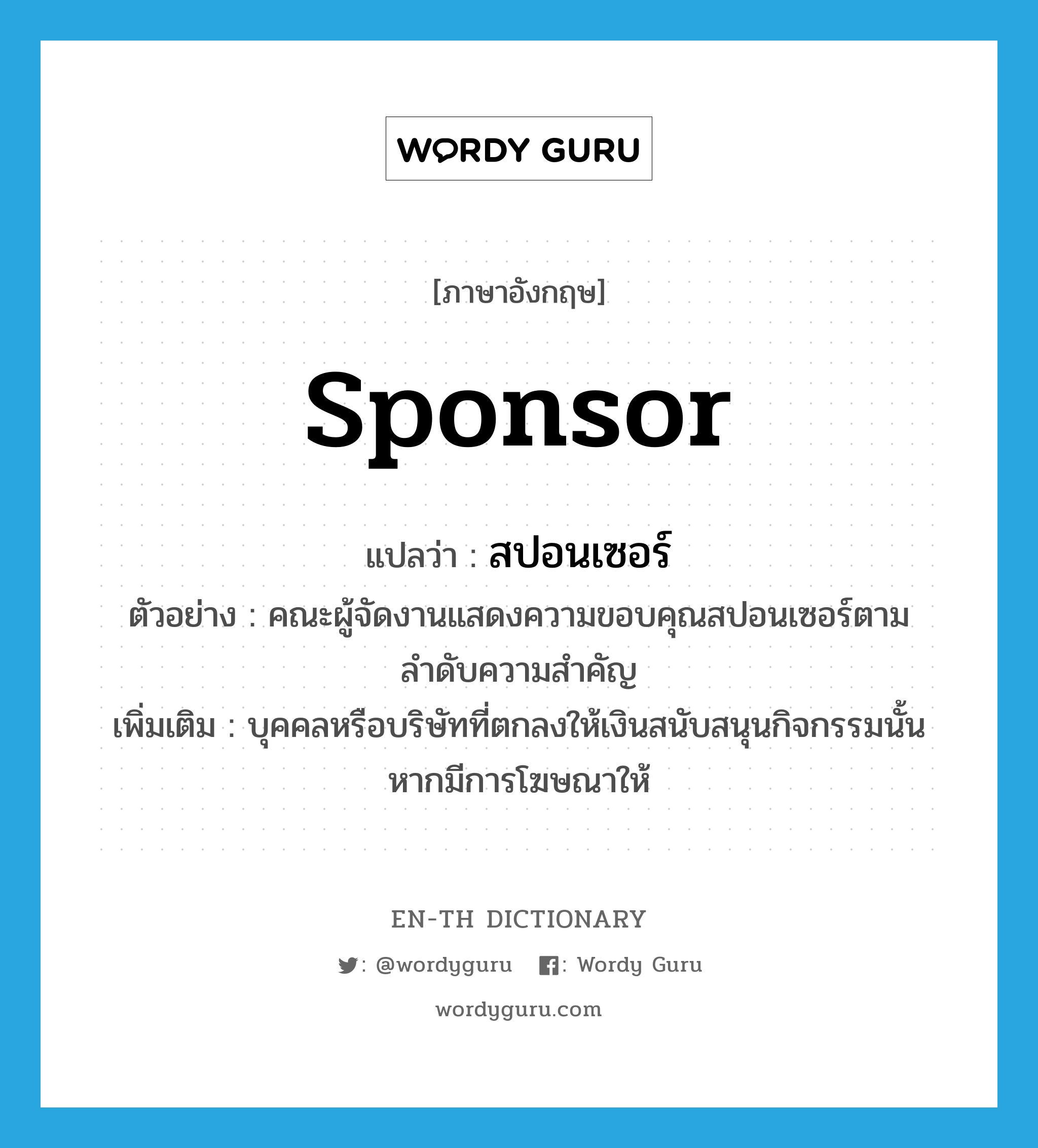 sponsor แปลว่า?, คำศัพท์ภาษาอังกฤษ sponsor แปลว่า สปอนเซอร์ ประเภท N ตัวอย่าง คณะผู้จัดงานแสดงความขอบคุณสปอนเซอร์ตามลำดับความสำคัญ เพิ่มเติม บุคคลหรือบริษัทที่ตกลงให้เงินสนับสนุนกิจกรรมนั้นหากมีการโฆษณาให้ หมวด N