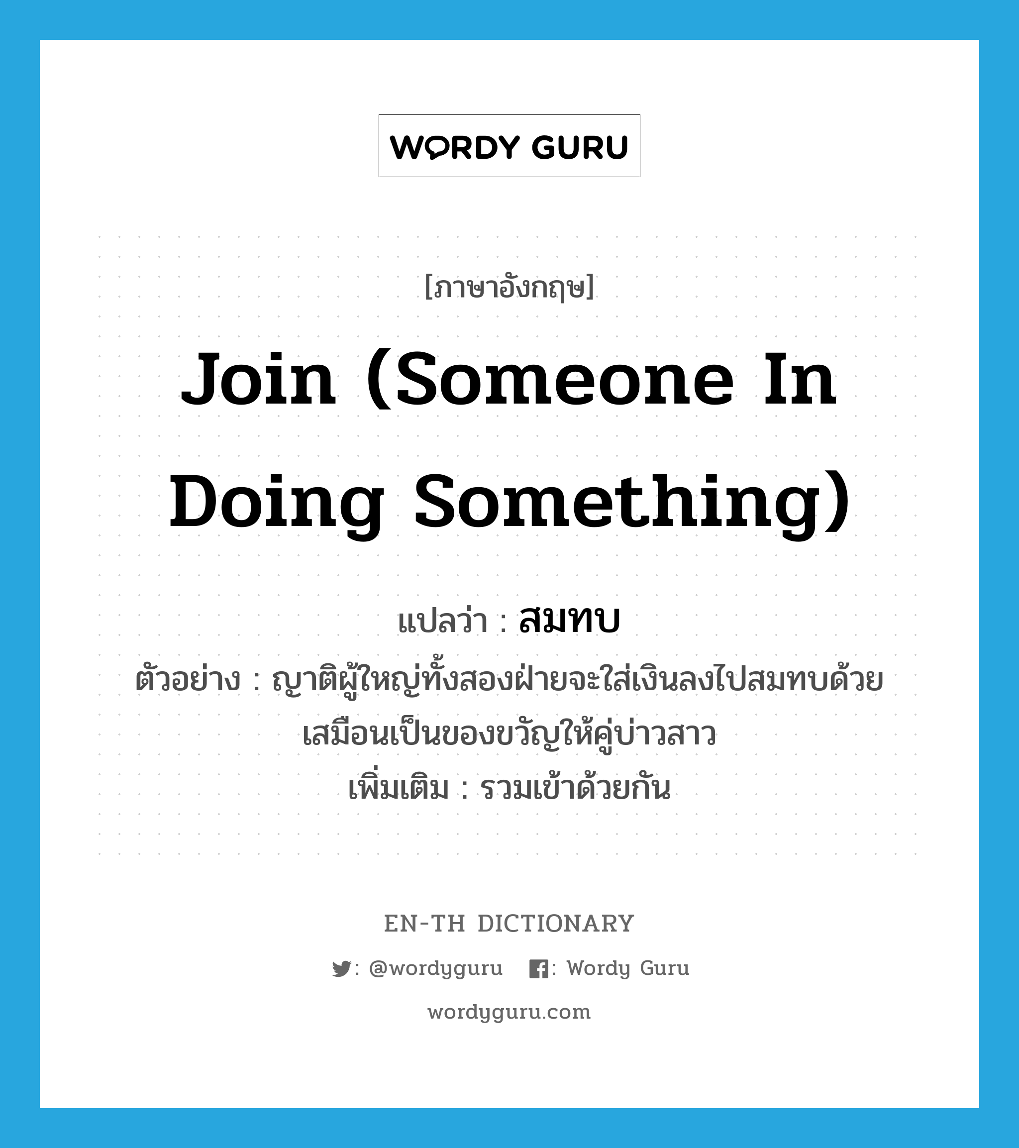 join (someone in doing something) แปลว่า?, คำศัพท์ภาษาอังกฤษ join (someone in doing something) แปลว่า สมทบ ประเภท V ตัวอย่าง ญาติผู้ใหญ่ทั้งสองฝ่ายจะใส่เงินลงไปสมทบด้วย เสมือนเป็นของขวัญให้คู่บ่าวสาว เพิ่มเติม รวมเข้าด้วยกัน หมวด V