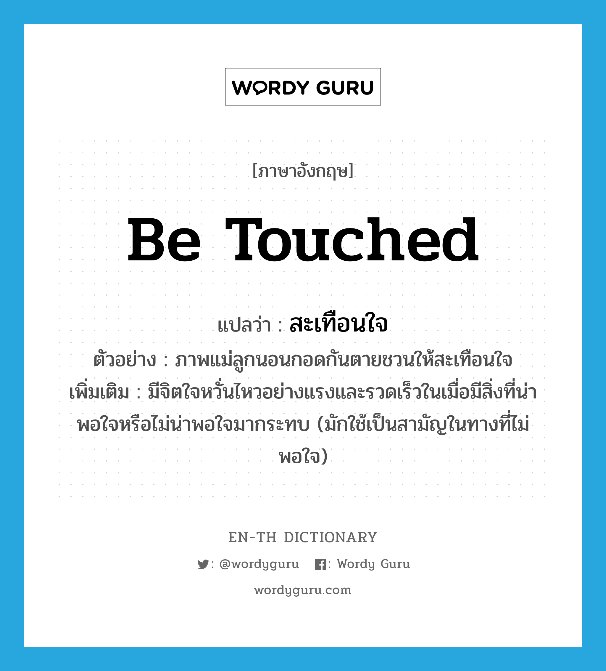 be touched แปลว่า?, คำศัพท์ภาษาอังกฤษ be touched แปลว่า สะเทือนใจ ประเภท V ตัวอย่าง ภาพแม่ลูกนอนกอดกันตายชวนให้สะเทือนใจ เพิ่มเติม มีจิตใจหวั่นไหวอย่างแรงและรวดเร็วในเมื่อมีสิ่งที่น่าพอใจหรือไม่น่าพอใจมากระทบ (มักใช้เป็นสามัญในทางที่ไม่พอใจ) หมวด V