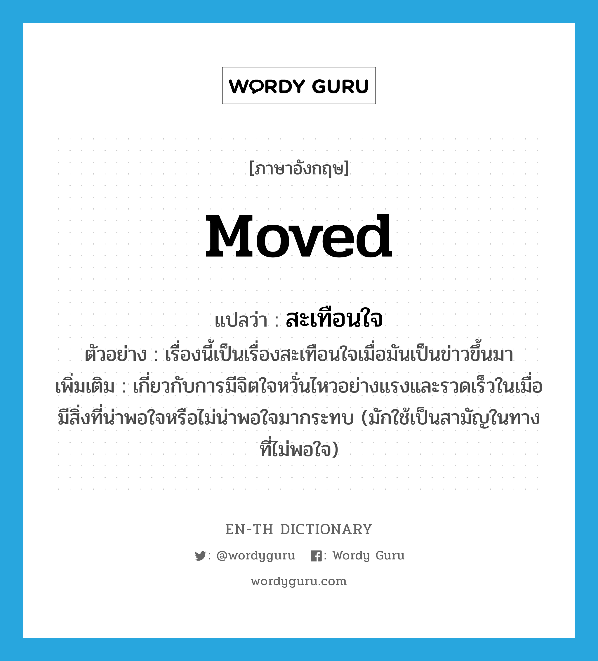 moved แปลว่า?, คำศัพท์ภาษาอังกฤษ moved แปลว่า สะเทือนใจ ประเภท ADJ ตัวอย่าง เรื่องนี้เป็นเรื่องสะเทือนใจเมื่อมันเป็นข่าวขึ้นมา เพิ่มเติม เกี่ยวกับการมีจิตใจหวั่นไหวอย่างแรงและรวดเร็วในเมื่อมีสิ่งที่น่าพอใจหรือไม่น่าพอใจมากระทบ (มักใช้เป็นสามัญในทางที่ไม่พอใจ) หมวด ADJ