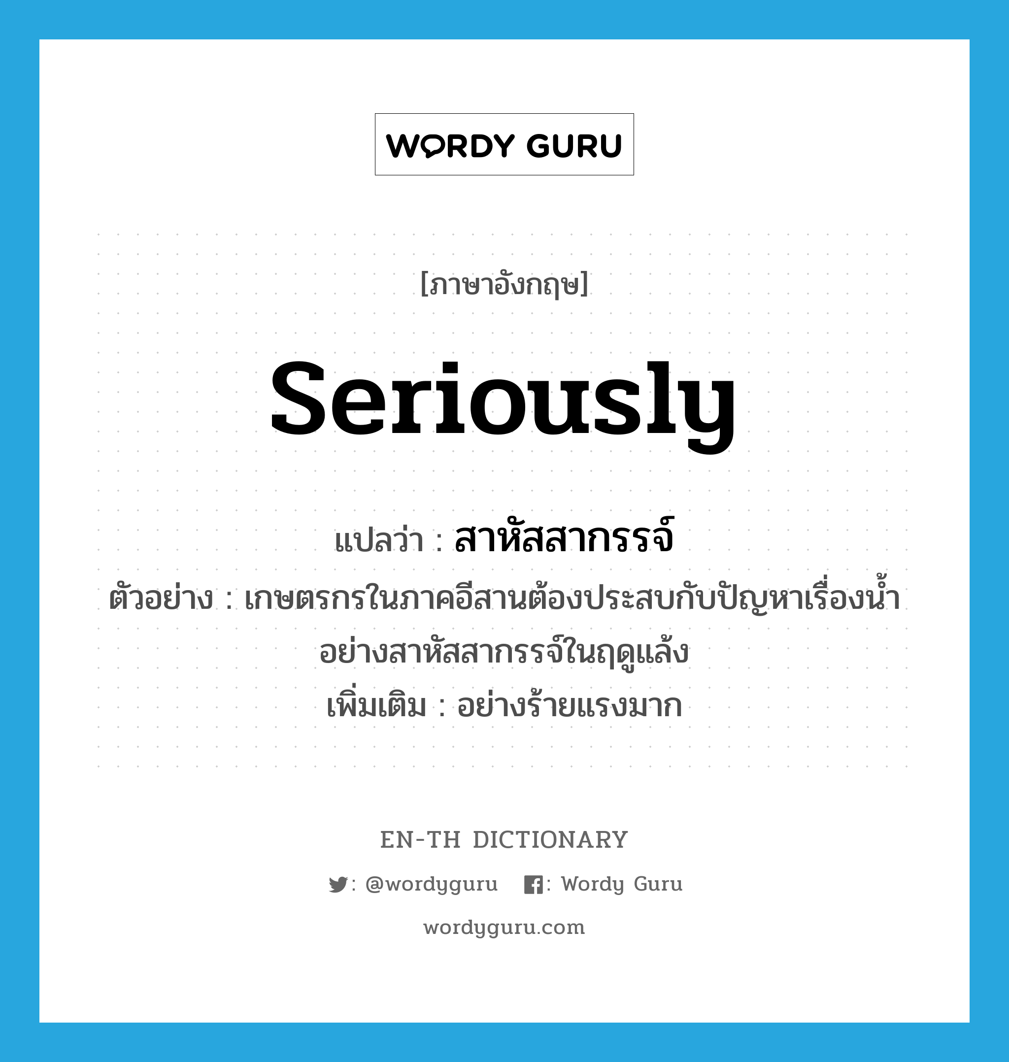 seriously แปลว่า?, คำศัพท์ภาษาอังกฤษ seriously แปลว่า สาหัสสากรรจ์ ประเภท ADV ตัวอย่าง เกษตรกรในภาคอีสานต้องประสบกับปัญหาเรื่องน้ำอย่างสาหัสสากรรจ์ในฤดูแล้ง เพิ่มเติม อย่างร้ายแรงมาก หมวด ADV