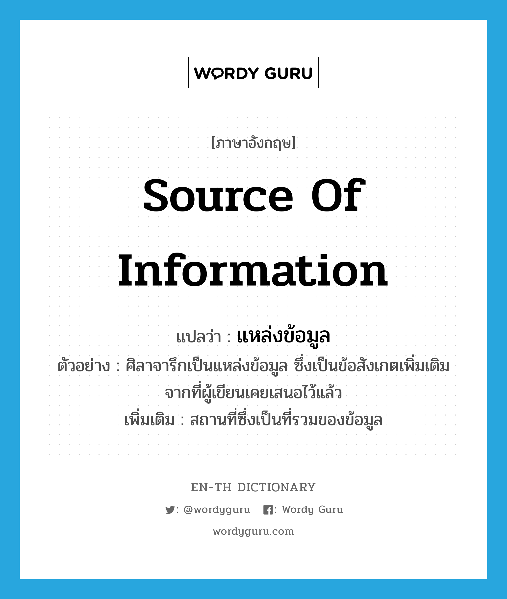 source of information แปลว่า?, คำศัพท์ภาษาอังกฤษ source of information แปลว่า แหล่งข้อมูล ประเภท N ตัวอย่าง ศิลาจารึกเป็นแหล่งข้อมูล ซึ่งเป็นข้อสังเกตเพิ่มเติมจากที่ผู้เขียนเคยเสนอไว้แล้ว เพิ่มเติม สถานที่ซึ่งเป็นที่รวมของข้อมูล หมวด N