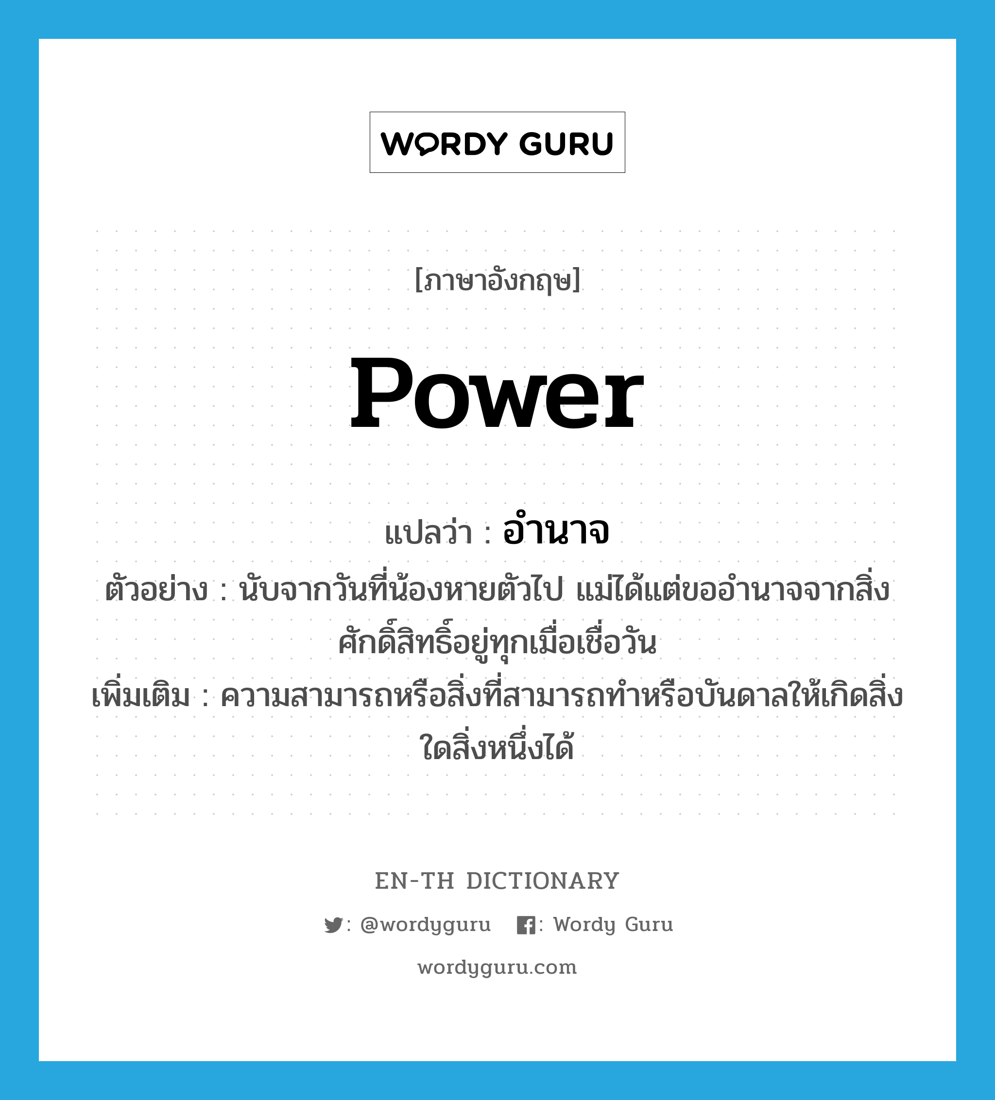 power แปลว่า?, คำศัพท์ภาษาอังกฤษ power แปลว่า อำนาจ ประเภท N ตัวอย่าง นับจากวันที่น้องหายตัวไป แม่ได้แต่ขออำนาจจากสิ่งศักดิ์สิทธิ์อยู่ทุกเมื่อเชื่อวัน เพิ่มเติม ความสามารถหรือสิ่งที่สามารถทำหรือบันดาลให้เกิดสิ่งใดสิ่งหนึ่งได้ หมวด N