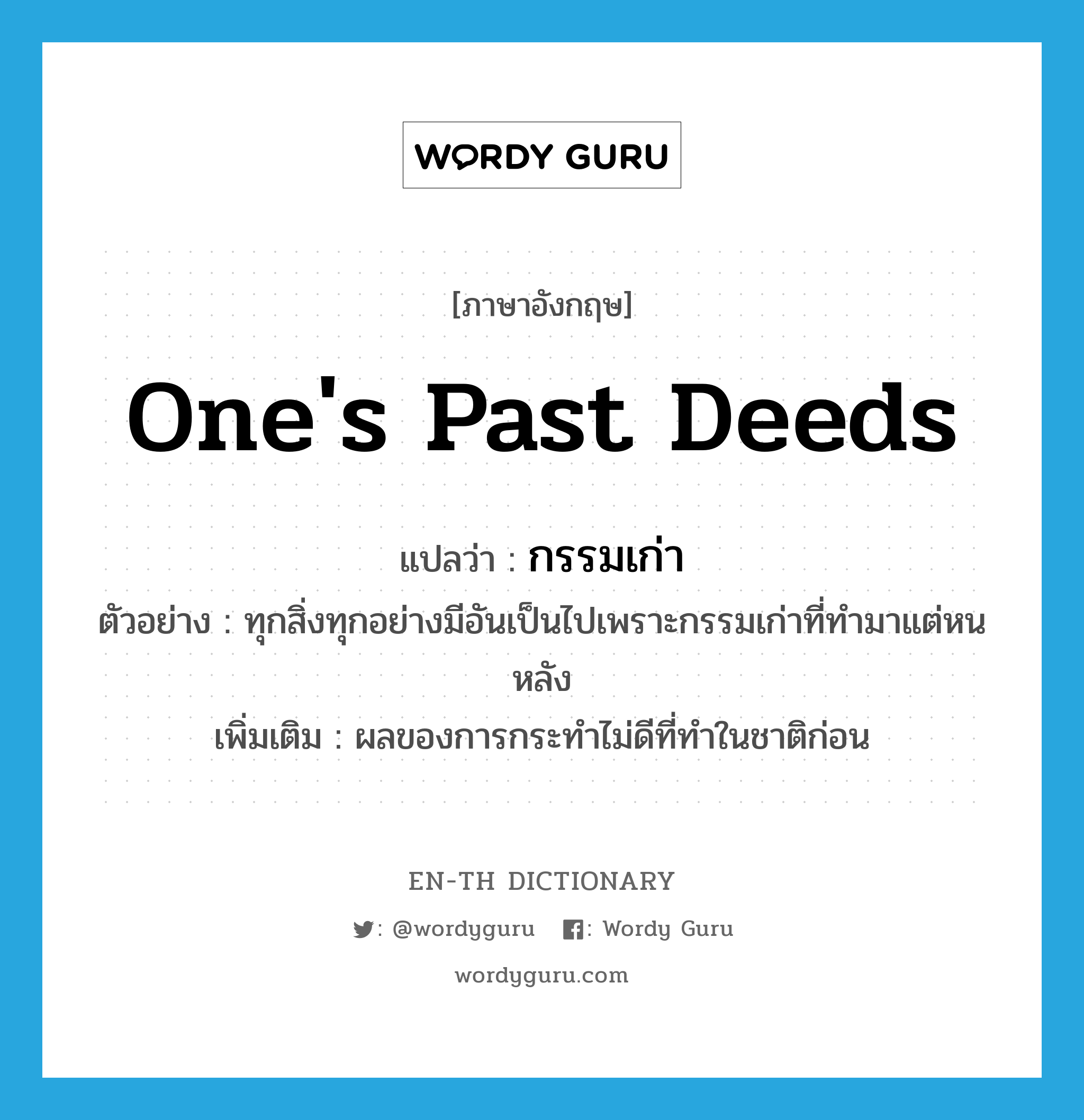 one&#39;s past deeds แปลว่า?, คำศัพท์ภาษาอังกฤษ one&#39;s past deeds แปลว่า กรรมเก่า ประเภท N ตัวอย่าง ทุกสิ่งทุกอย่างมีอันเป็นไปเพราะกรรมเก่าที่ทำมาแต่หนหลัง เพิ่มเติม ผลของการกระทำไม่ดีที่ทำในชาติก่อน หมวด N