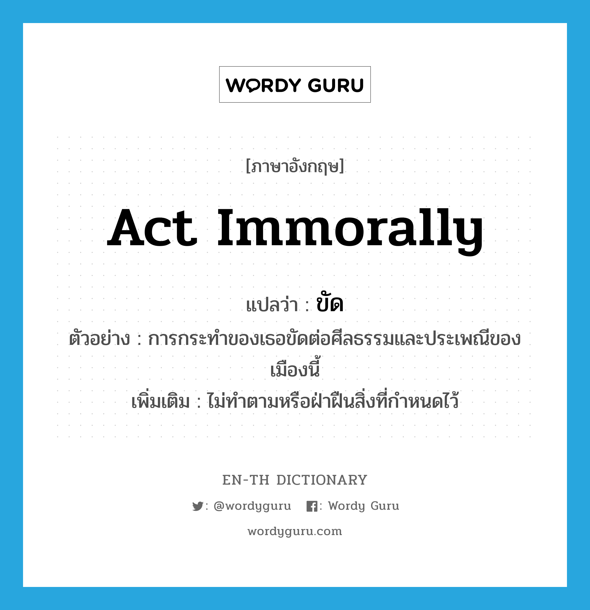 act immorally แปลว่า?, คำศัพท์ภาษาอังกฤษ act immorally แปลว่า ขัด ประเภท V ตัวอย่าง การกระทำของเธอขัดต่อศีลธรรมและประเพณีของเมืองนี้ เพิ่มเติม ไม่ทำตามหรือฝ่าฝืนสิ่งที่กำหนดไว้ หมวด V