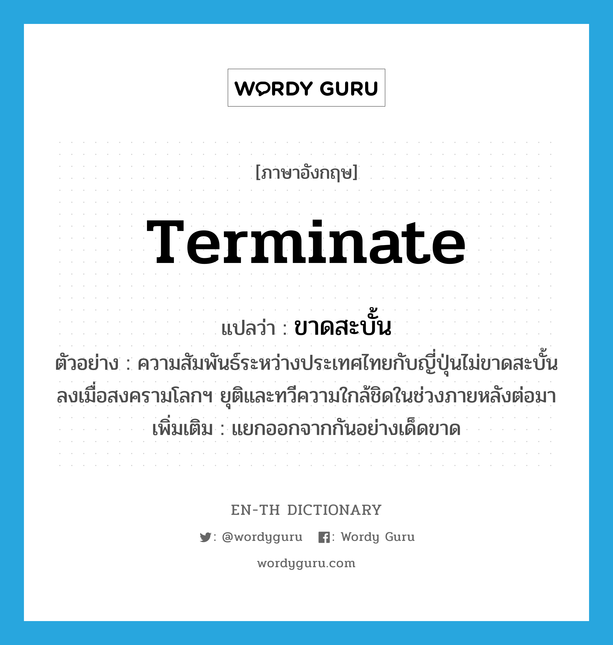 terminate แปลว่า?, คำศัพท์ภาษาอังกฤษ terminate แปลว่า ขาดสะบั้น ประเภท V ตัวอย่าง ความสัมพันธ์ระหว่างประเทศไทยกับญี่ปุ่นไม่ขาดสะบั้นลงเมื่อสงครามโลกฯ ยุติและทวีความใกล้ชิดในช่วงภายหลังต่อมา เพิ่มเติม แยกออกจากกันอย่างเด็ดขาด หมวด V