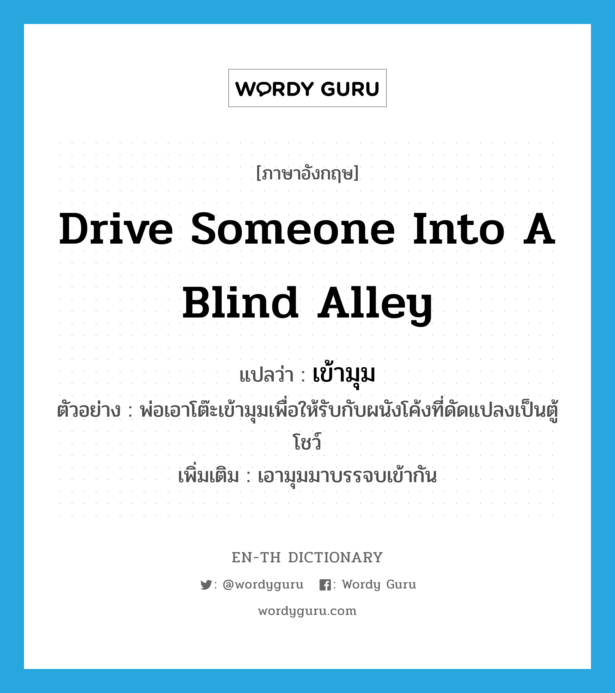 drive someone into a blind alley แปลว่า?, คำศัพท์ภาษาอังกฤษ drive someone into a blind alley แปลว่า เข้ามุม ประเภท V ตัวอย่าง พ่อเอาโต๊ะเข้ามุมเพื่อให้รับกับผนังโค้งที่ดัดแปลงเป็นตู้โชว์ เพิ่มเติม เอามุมมาบรรจบเข้ากัน หมวด V