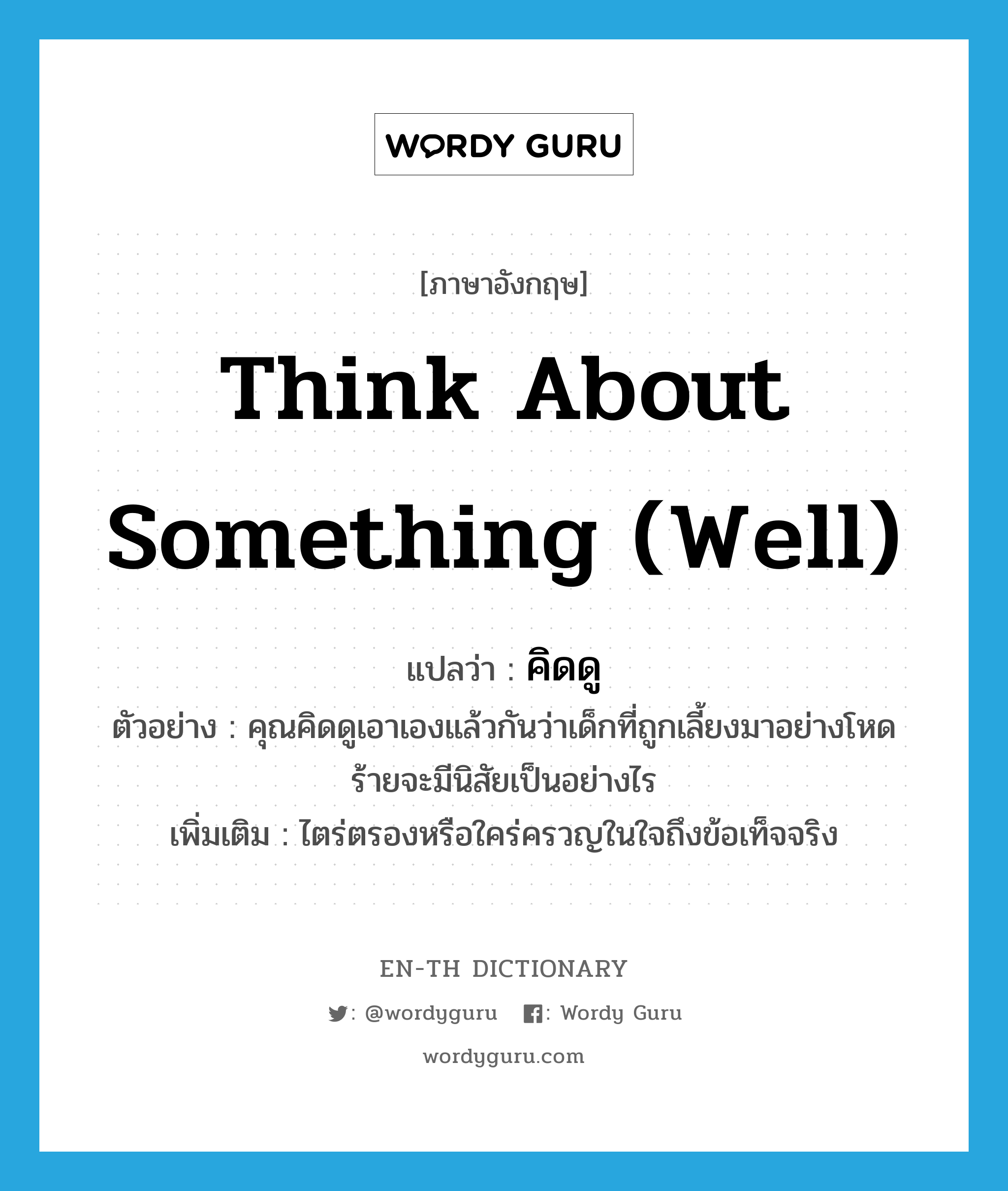 think about something (well) แปลว่า?, คำศัพท์ภาษาอังกฤษ think about something (well) แปลว่า คิดดู ประเภท V ตัวอย่าง คุณคิดดูเอาเองแล้วกันว่าเด็กที่ถูกเลี้ยงมาอย่างโหดร้ายจะมีนิสัยเป็นอย่างไร เพิ่มเติม ไตร่ตรองหรือใคร่ครวญในใจถึงข้อเท็จจริง หมวด V