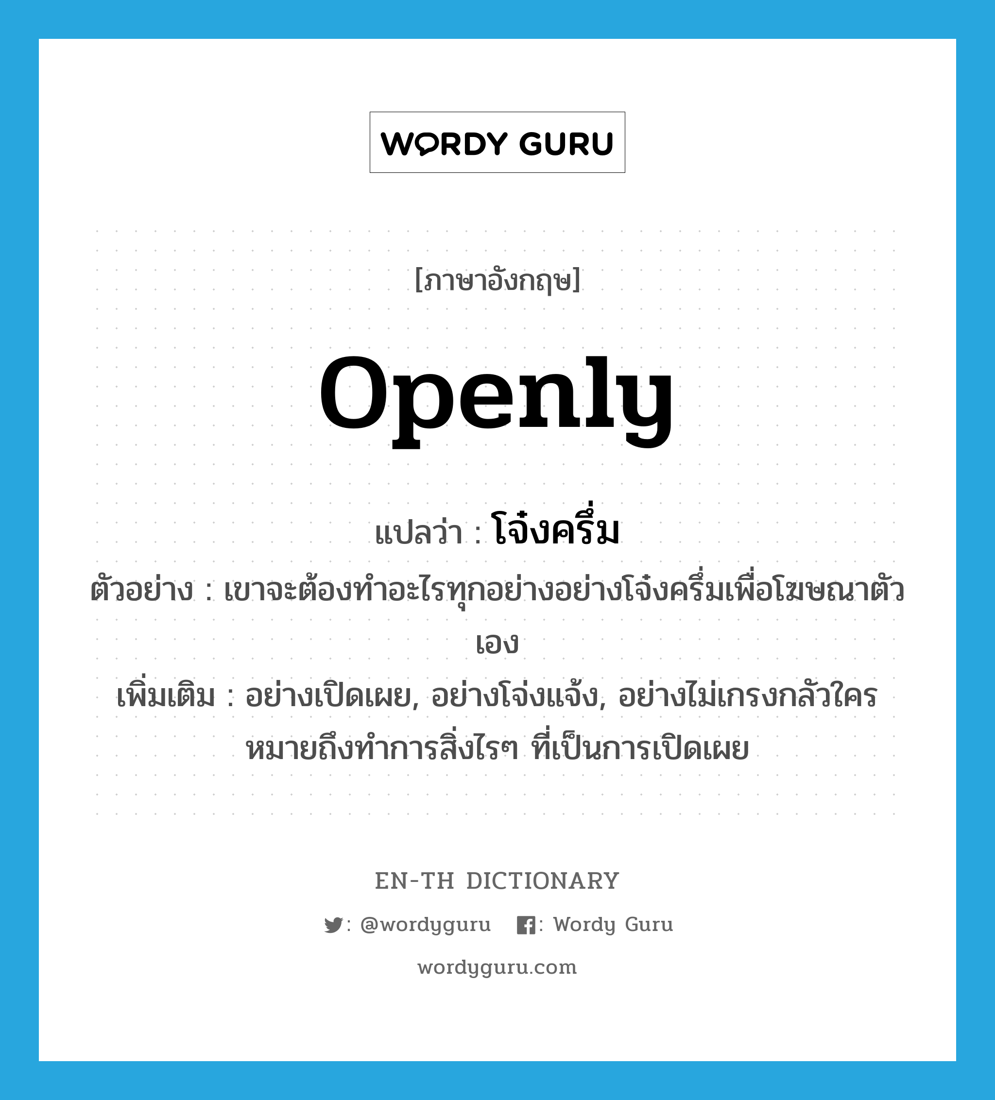 openly แปลว่า?, คำศัพท์ภาษาอังกฤษ openly แปลว่า โจ๋งครึ่ม ประเภท ADV ตัวอย่าง เขาจะต้องทำอะไรทุกอย่างอย่างโจ๋งครึ่มเพื่อโฆษณาตัวเอง เพิ่มเติม อย่างเปิดเผย, อย่างโจ่งแจ้ง, อย่างไม่เกรงกลัวใคร หมายถึงทำการสิ่งไรๆ ที่เป็นการเปิดเผย หมวด ADV