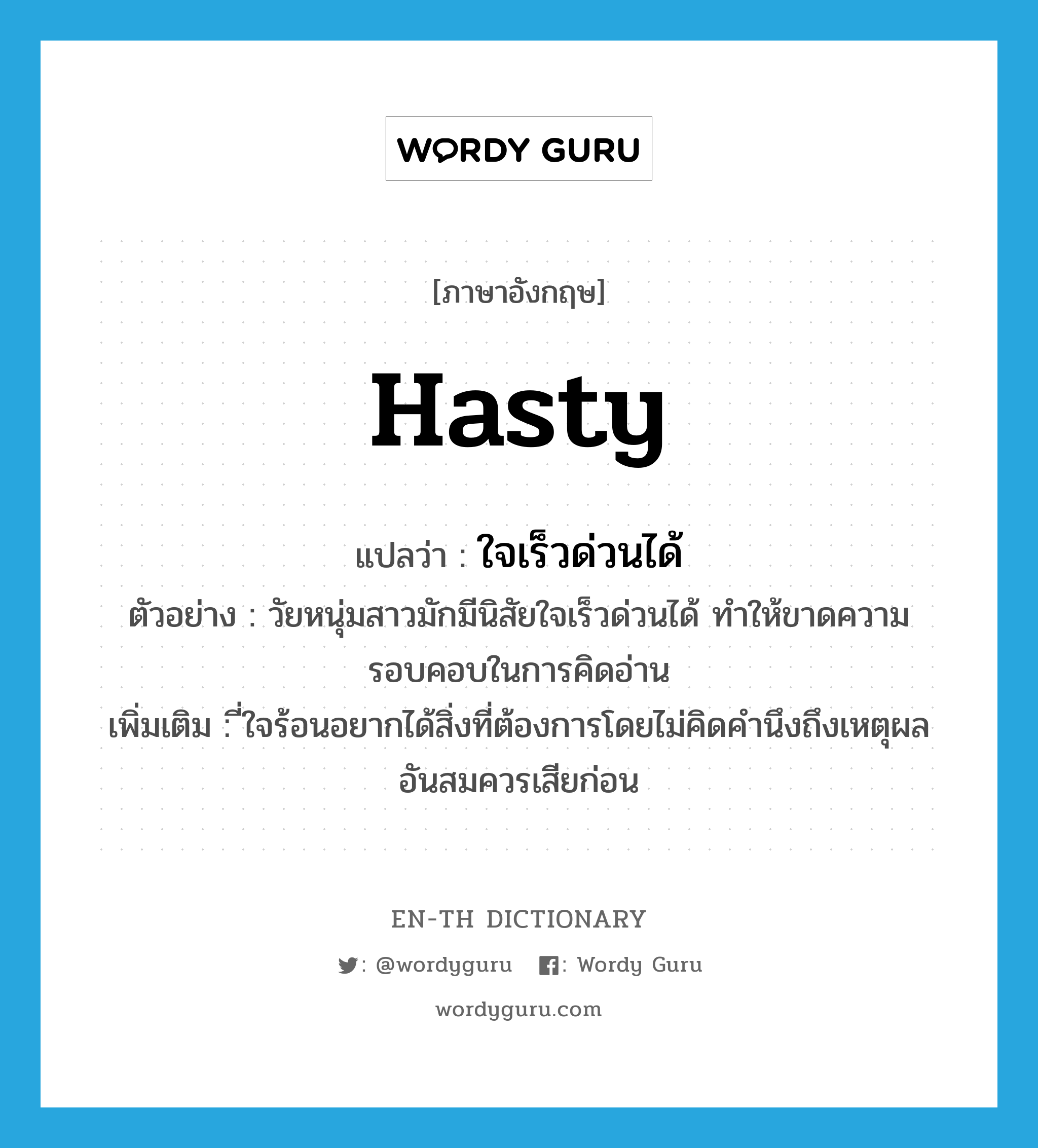 hasty แปลว่า?, คำศัพท์ภาษาอังกฤษ hasty แปลว่า ใจเร็วด่วนได้ ประเภท ADJ ตัวอย่าง วัยหนุ่มสาวมักมีนิสัยใจเร็วด่วนได้ ทำให้ขาดความรอบคอบในการคิดอ่าน เพิ่มเติม ี่ใจร้อนอยากได้สิ่งที่ต้องการโดยไม่คิดคำนึงถึงเหตุผลอันสมควรเสียก่อน หมวด ADJ