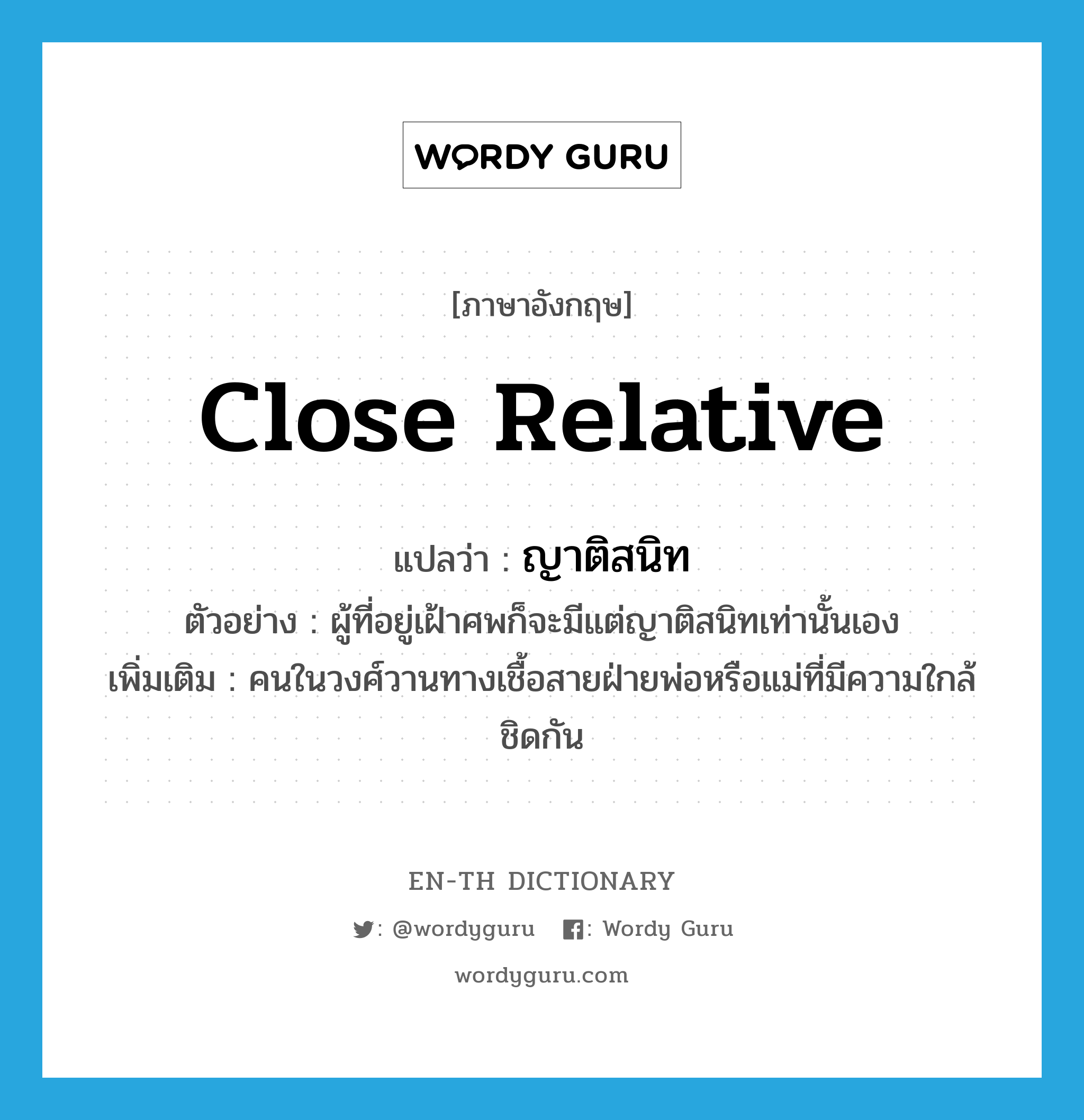 close relative แปลว่า?, คำศัพท์ภาษาอังกฤษ close relative แปลว่า ญาติสนิท ประเภท N ตัวอย่าง ผู้ที่อยู่เฝ้าศพก็จะมีแต่ญาติสนิทเท่านั้นเอง เพิ่มเติม คนในวงศ์วานทางเชื้อสายฝ่ายพ่อหรือแม่ที่มีความใกล้ชิดกัน หมวด N