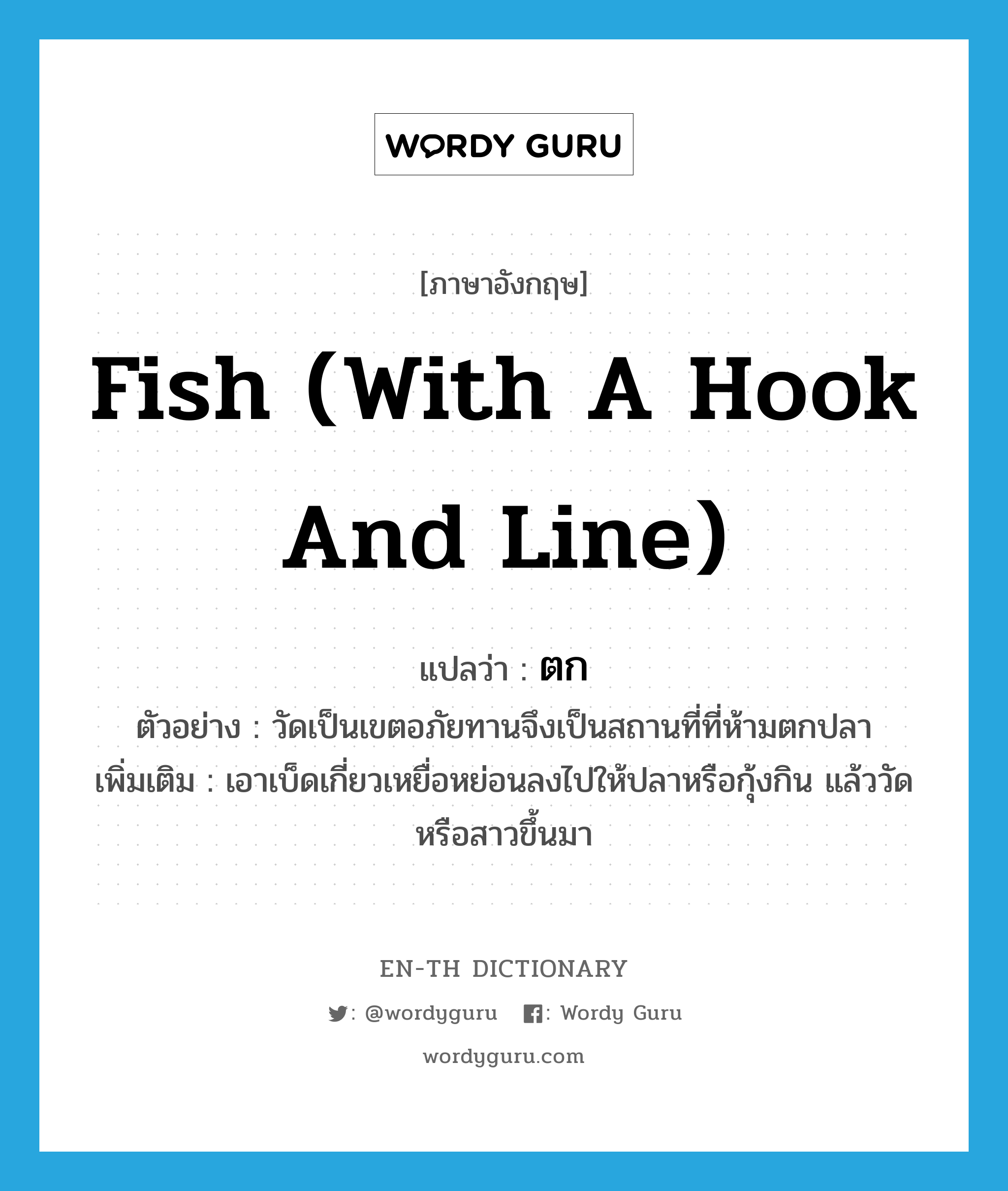 fish (with a hook and line) แปลว่า?, คำศัพท์ภาษาอังกฤษ fish (with a hook and line) แปลว่า ตก ประเภท V ตัวอย่าง วัดเป็นเขตอภัยทานจึงเป็นสถานที่ที่ห้ามตกปลา เพิ่มเติม เอาเบ็ดเกี่ยวเหยื่อหย่อนลงไปให้ปลาหรือกุ้งกิน แล้ววัดหรือสาวขึ้นมา หมวด V