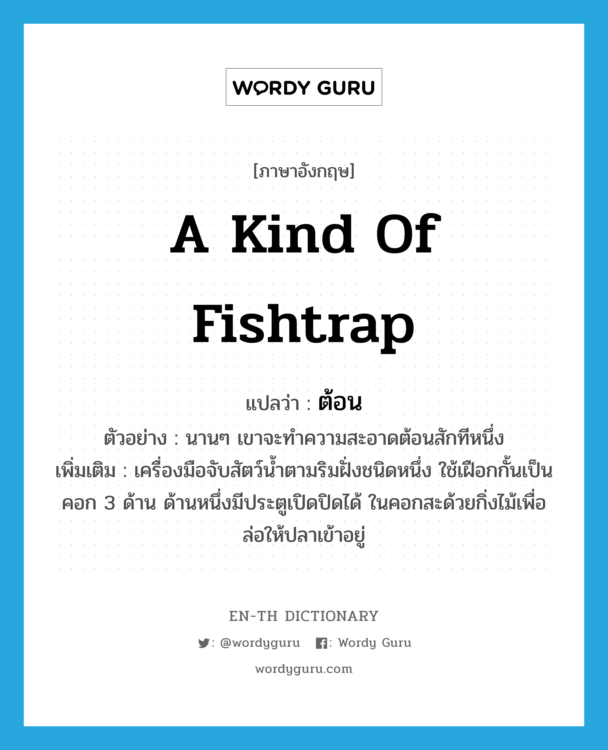 a kind of fishtrap แปลว่า?, คำศัพท์ภาษาอังกฤษ a kind of fishtrap แปลว่า ต้อน ประเภท N ตัวอย่าง นานๆ เขาจะทำความสะอาดต้อนสักทีหนึ่ง เพิ่มเติม เครื่องมือจับสัตว์น้ำตามริมฝั่งชนิดหนึ่ง ใช้เฝือกกั้นเป็นคอก 3 ด้าน ด้านหนึ่งมีประตูเปิดปิดได้ ในคอกสะด้วยกิ่งไม้เพื่อล่อให้ปลาเข้าอยู่ หมวด N