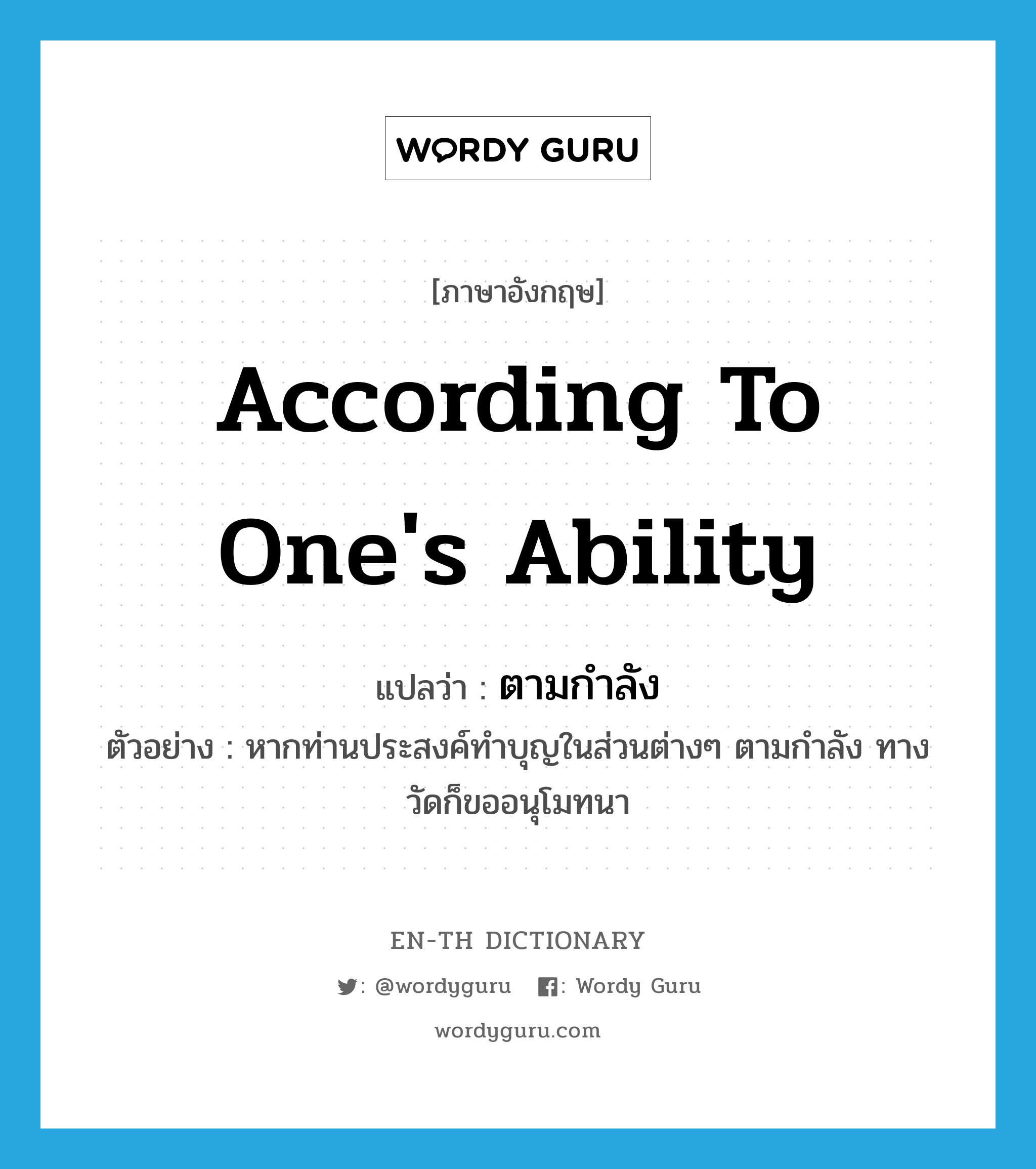 according to one&#39;s ability แปลว่า?, คำศัพท์ภาษาอังกฤษ according to one&#39;s ability แปลว่า ตามกำลัง ประเภท ADV ตัวอย่าง หากท่านประสงค์ทำบุญในส่วนต่างๆ ตามกำลัง ทางวัดก็ขออนุโมทนา หมวด ADV