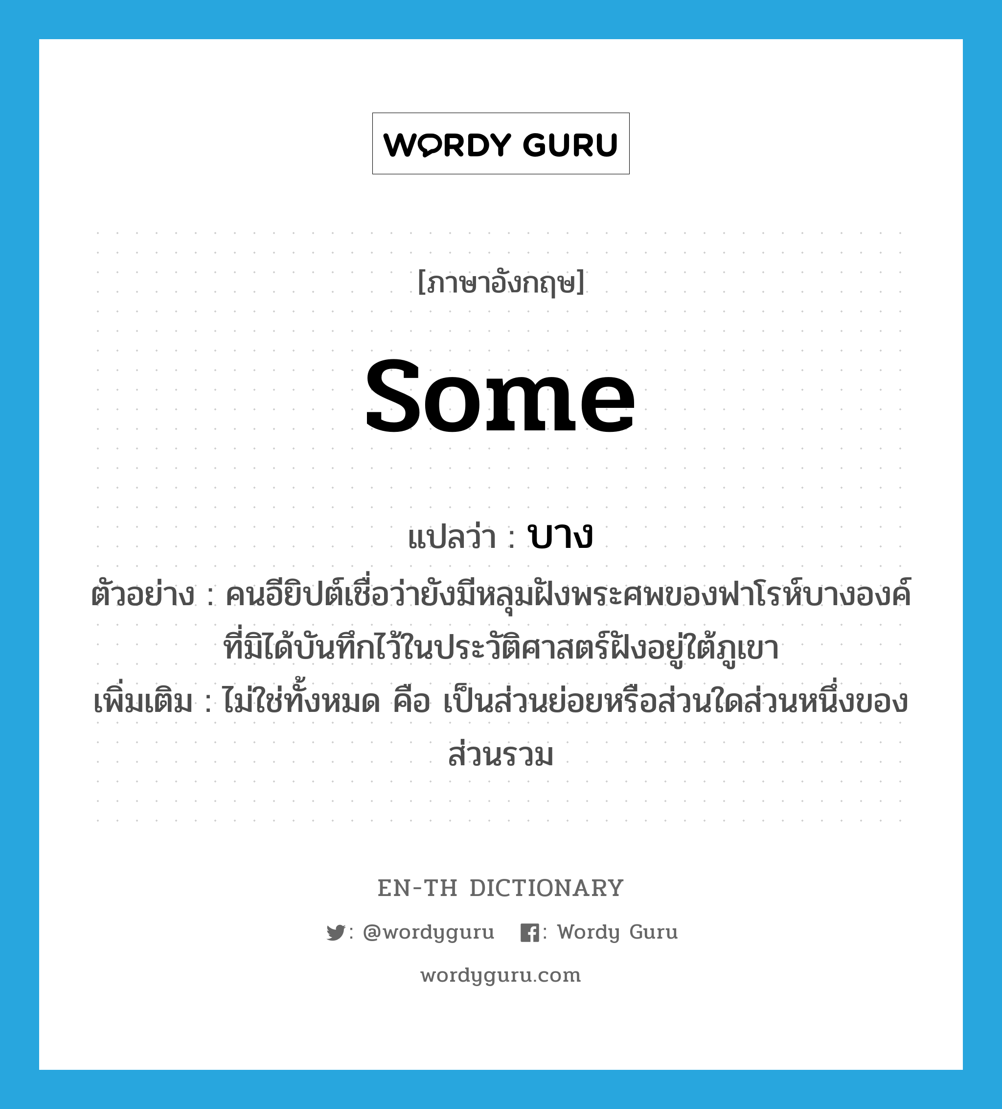 some แปลว่า?, คำศัพท์ภาษาอังกฤษ some แปลว่า บาง ประเภท DET ตัวอย่าง คนอียิปต์เชื่อว่ายังมีหลุมฝังพระศพของฟาโรห์บางองค์ที่มิได้บันทึกไว้ในประวัติศาสตร์ฝังอยู่ใต้ภูเขา เพิ่มเติม ไม่ใช่ทั้งหมด คือ เป็นส่วนย่อยหรือส่วนใดส่วนหนึ่งของส่วนรวม หมวด DET