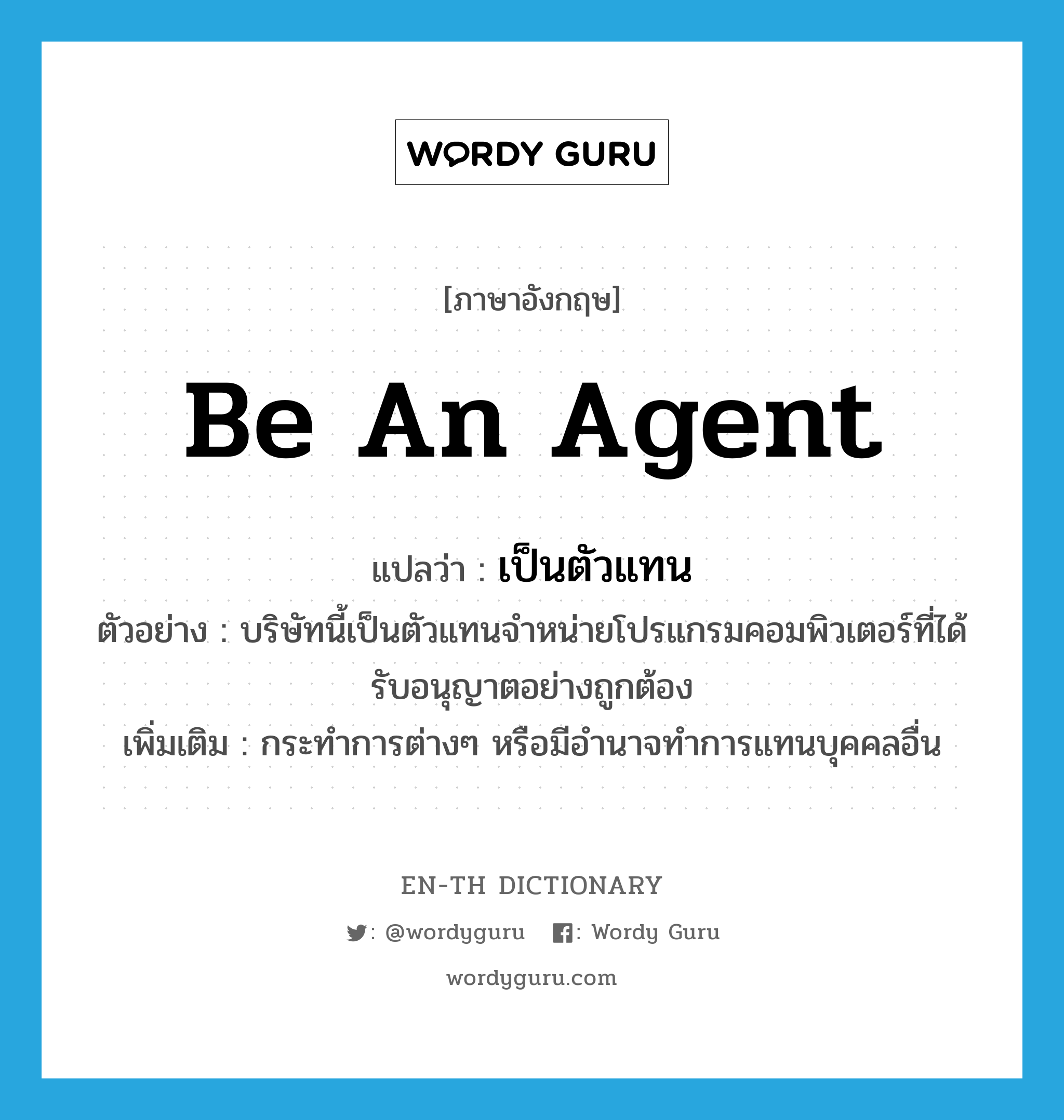 be an agent แปลว่า?, คำศัพท์ภาษาอังกฤษ be an agent แปลว่า เป็นตัวแทน ประเภท V ตัวอย่าง บริษัทนี้เป็นตัวแทนจำหน่ายโปรแกรมคอมพิวเตอร์ที่ได้รับอนุญาตอย่างถูกต้อง เพิ่มเติม กระทำการต่างๆ หรือมีอำนาจทำการแทนบุคคลอื่น หมวด V