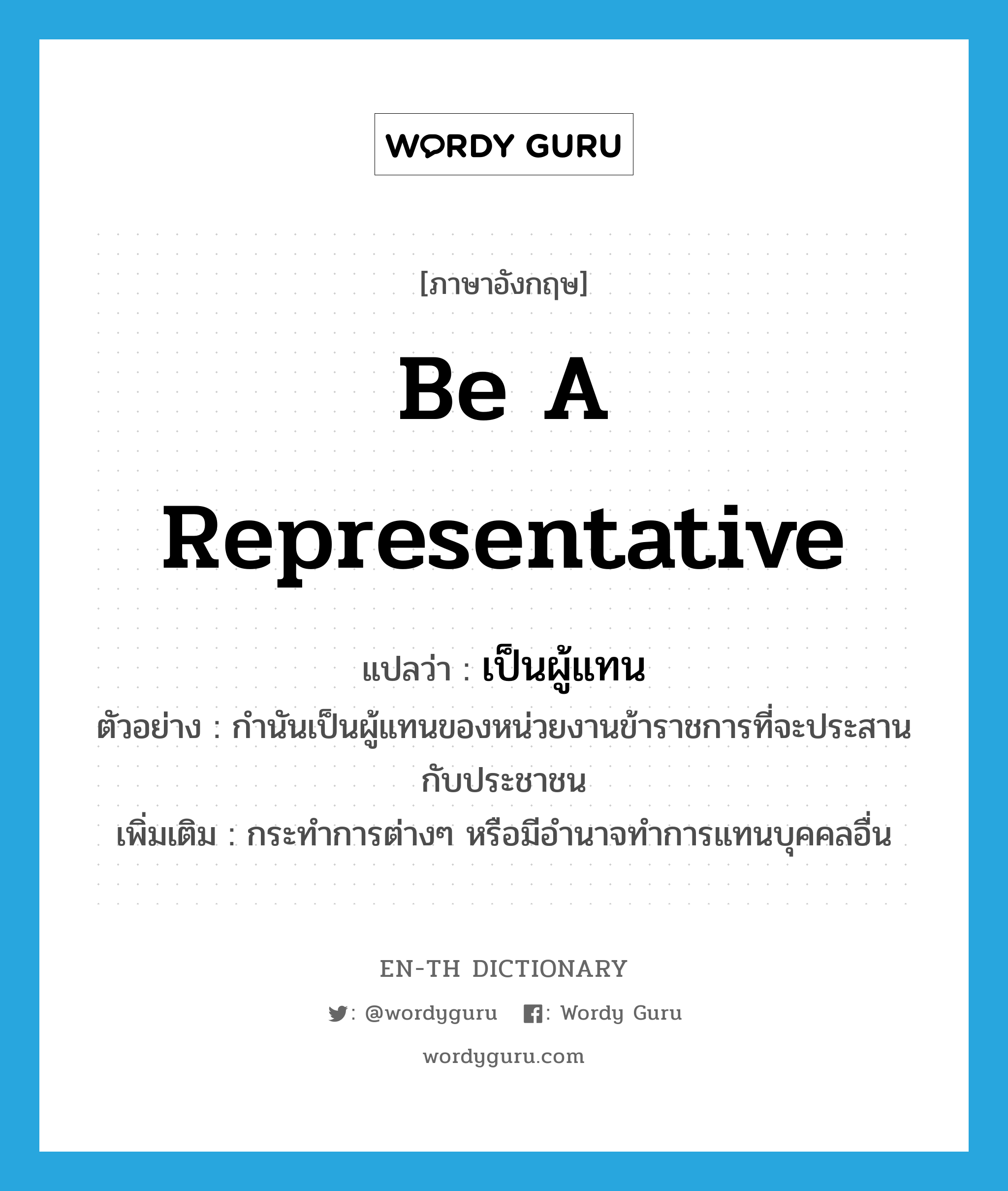 be a representative แปลว่า?, คำศัพท์ภาษาอังกฤษ be a representative แปลว่า เป็นผู้แทน ประเภท V ตัวอย่าง กำนันเป็นผู้แทนของหน่วยงานข้าราชการที่จะประสานกับประชาชน เพิ่มเติม กระทำการต่างๆ หรือมีอำนาจทำการแทนบุคคลอื่น หมวด V