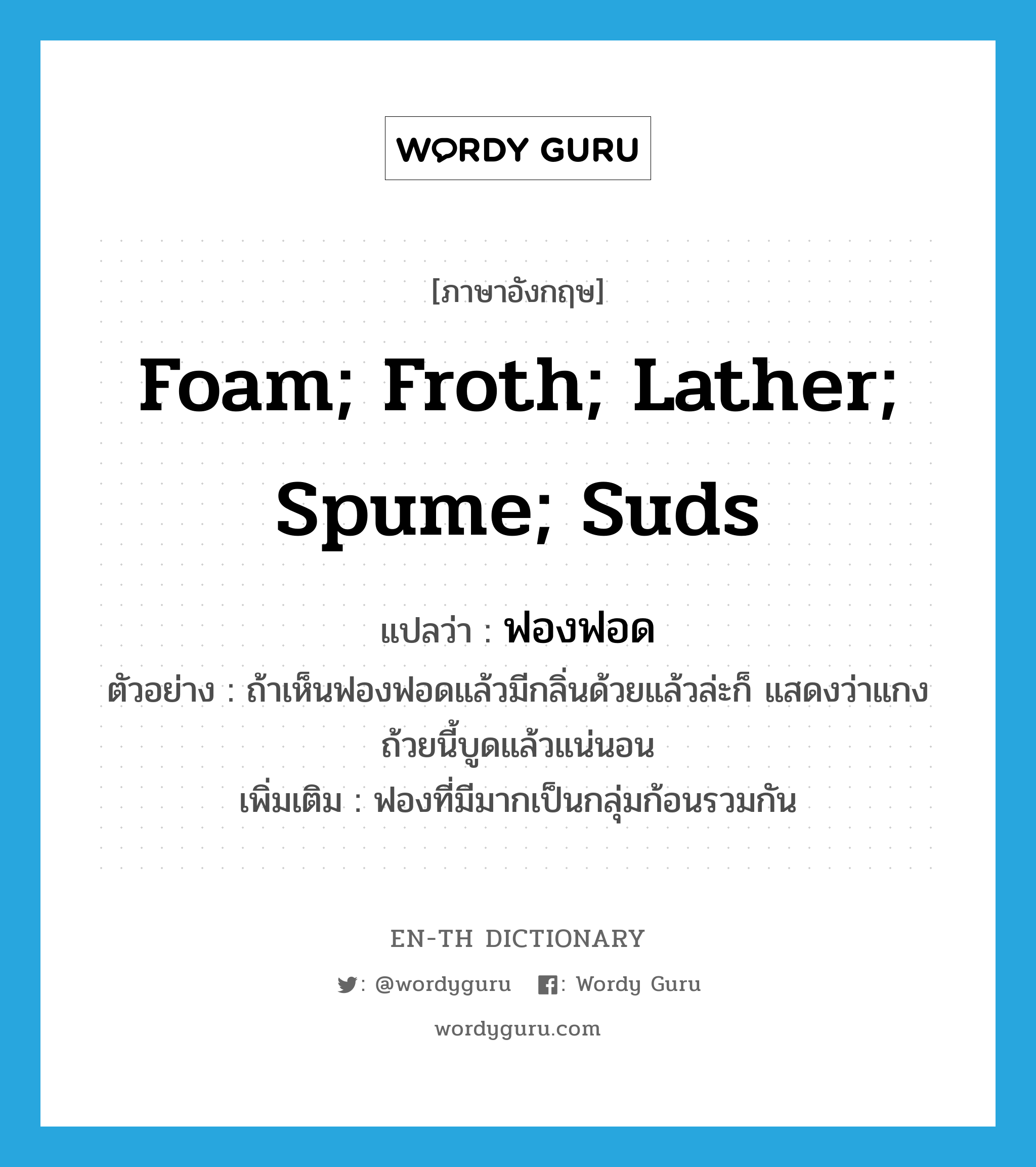 foam; froth; lather; spume; suds แปลว่า?, คำศัพท์ภาษาอังกฤษ foam; froth; lather; spume; suds แปลว่า ฟองฟอด ประเภท N ตัวอย่าง ถ้าเห็นฟองฟอดแล้วมีกลิ่นด้วยแล้วล่ะก็ แสดงว่าแกงถ้วยนี้บูดแล้วแน่นอน เพิ่มเติม ฟองที่มีมากเป็นกลุ่มก้อนรวมกัน หมวด N