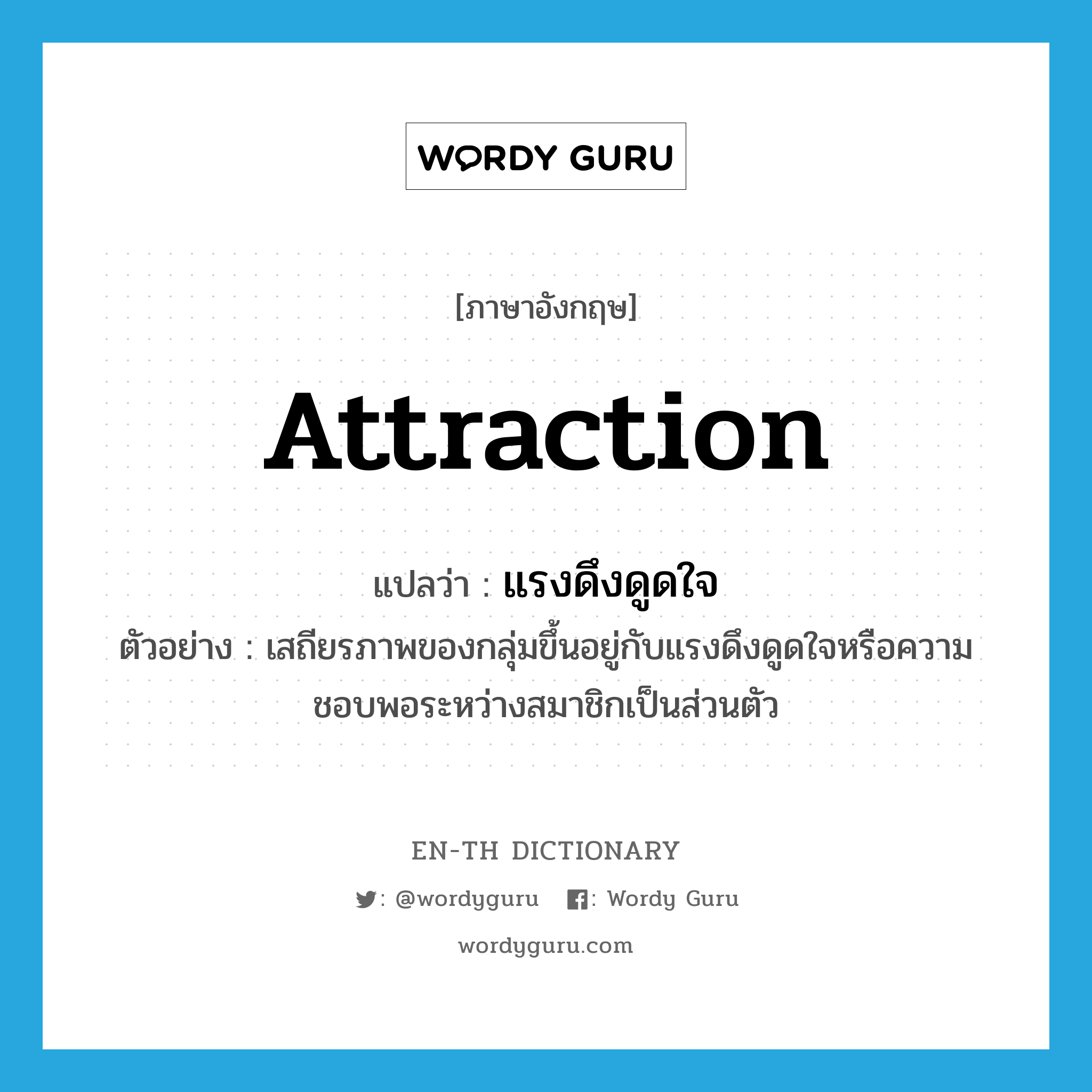 attraction แปลว่า?, คำศัพท์ภาษาอังกฤษ attraction แปลว่า แรงดึงดูดใจ ประเภท N ตัวอย่าง เสถียรภาพของกลุ่มขึ้นอยู่กับแรงดึงดูดใจหรือความชอบพอระหว่างสมาชิกเป็นส่วนตัว หมวด N