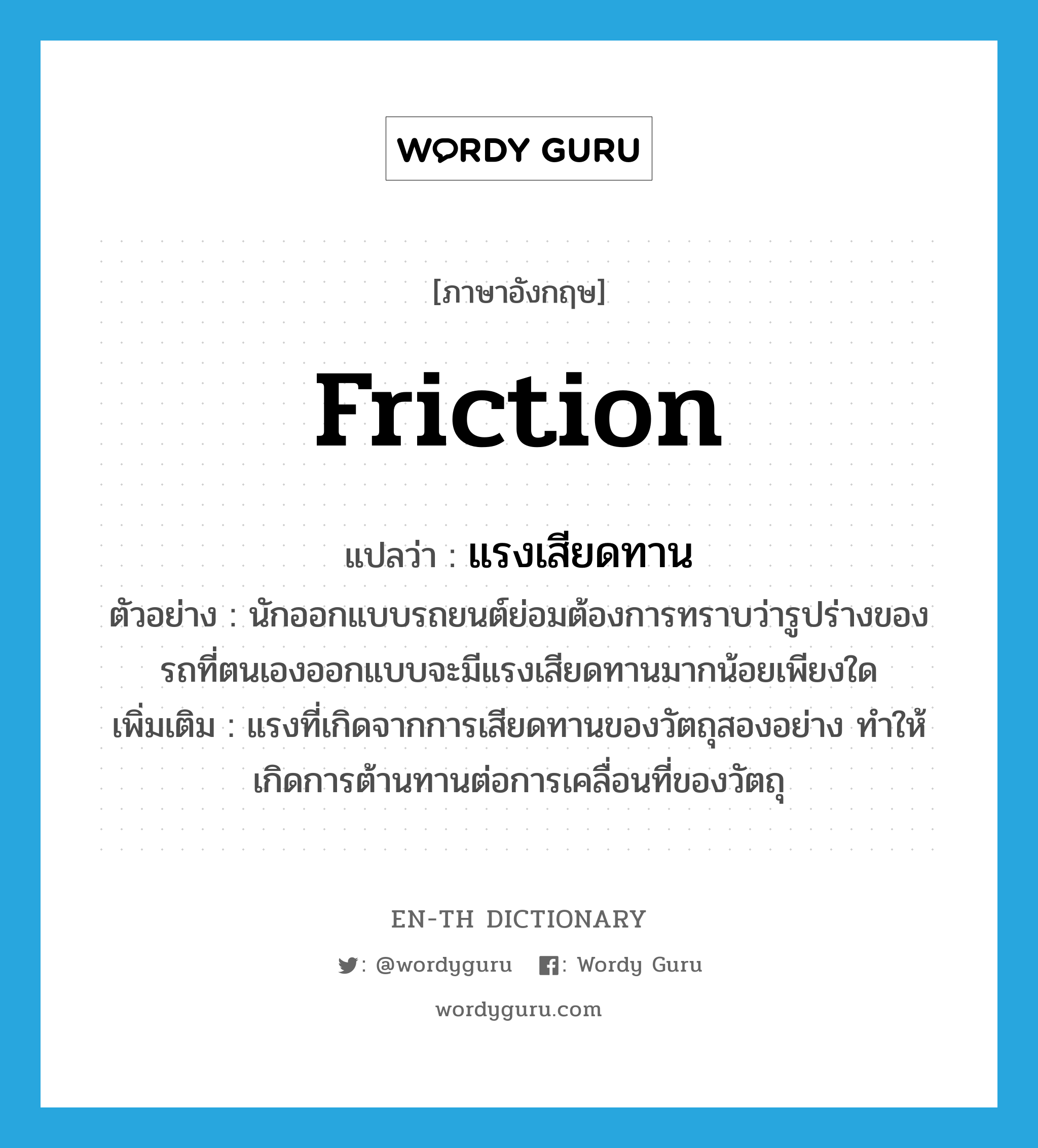 friction แปลว่า?, คำศัพท์ภาษาอังกฤษ friction แปลว่า แรงเสียดทาน ประเภท N ตัวอย่าง นักออกแบบรถยนต์ย่อมต้องการทราบว่ารูปร่างของรถที่ตนเองออกแบบจะมีแรงเสียดทานมากน้อยเพียงใด เพิ่มเติม แรงที่เกิดจากการเสียดทานของวัตถุสองอย่าง ทำให้เกิดการต้านทานต่อการเคลื่อนที่ของวัตถุ หมวด N