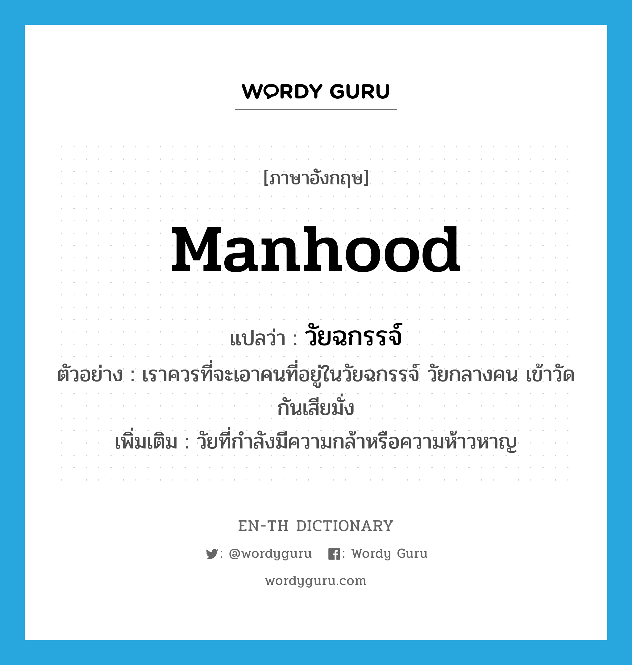 manhood แปลว่า?, คำศัพท์ภาษาอังกฤษ manhood แปลว่า วัยฉกรรจ์ ประเภท N ตัวอย่าง เราควรที่จะเอาคนที่อยู่ในวัยฉกรรจ์ วัยกลางคน เข้าวัดกันเสียมั่ง เพิ่มเติม วัยที่กำลังมีความกล้าหรือความห้าวหาญ หมวด N