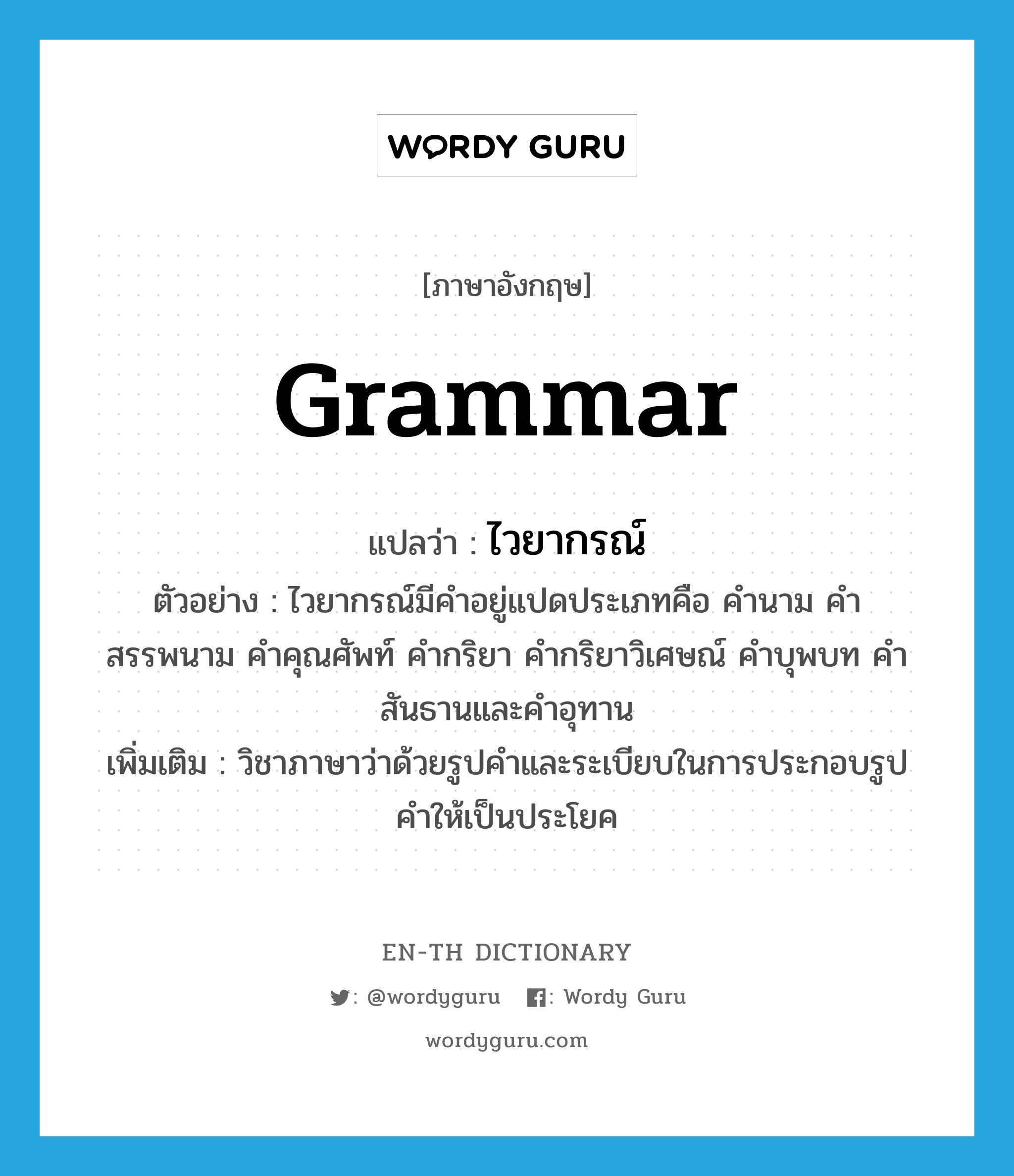 grammar แปลว่า?, คำศัพท์ภาษาอังกฤษ grammar แปลว่า ไวยากรณ์ ประเภท N ตัวอย่าง ไวยากรณ์มีคำอยู่แปดประเภทคือ คำนาม คำสรรพนาม คำคุณศัพท์ คำกริยา คำกริยาวิเศษณ์ คำบุพบท คำสันธานและคำอุทาน เพิ่มเติม วิชาภาษาว่าด้วยรูปคำและระเบียบในการประกอบรูปคำให้เป็นประโยค หมวด N