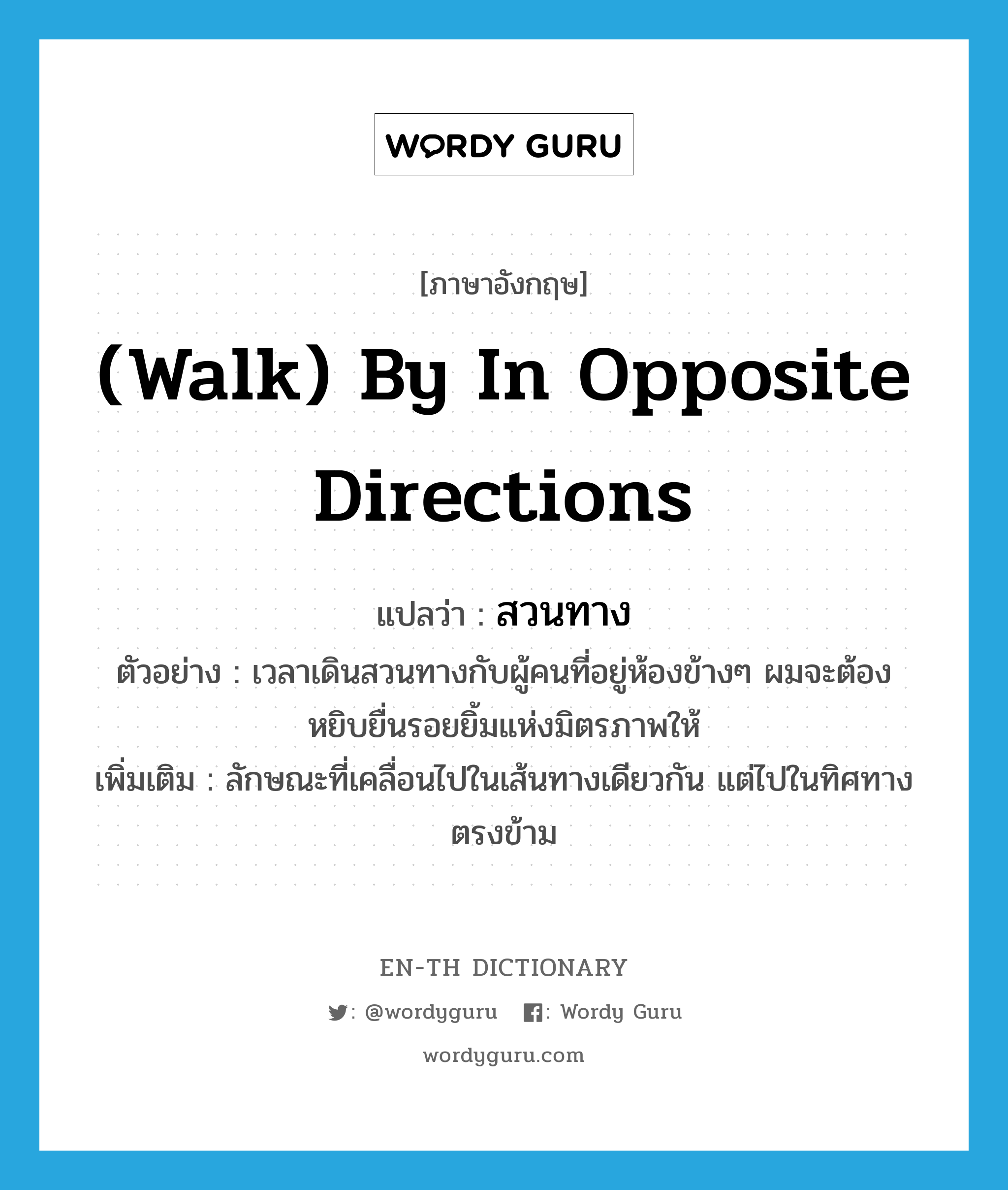 (walk) by in opposite directions แปลว่า?, คำศัพท์ภาษาอังกฤษ (walk) by in opposite directions แปลว่า สวนทาง ประเภท ADV ตัวอย่าง เวลาเดินสวนทางกับผู้คนที่อยู่ห้องข้างๆ ผมจะต้องหยิบยื่นรอยยิ้มแห่งมิตรภาพให้ เพิ่มเติม ลักษณะที่เคลื่อนไปในเส้นทางเดียวกัน แต่ไปในทิศทางตรงข้าม หมวด ADV