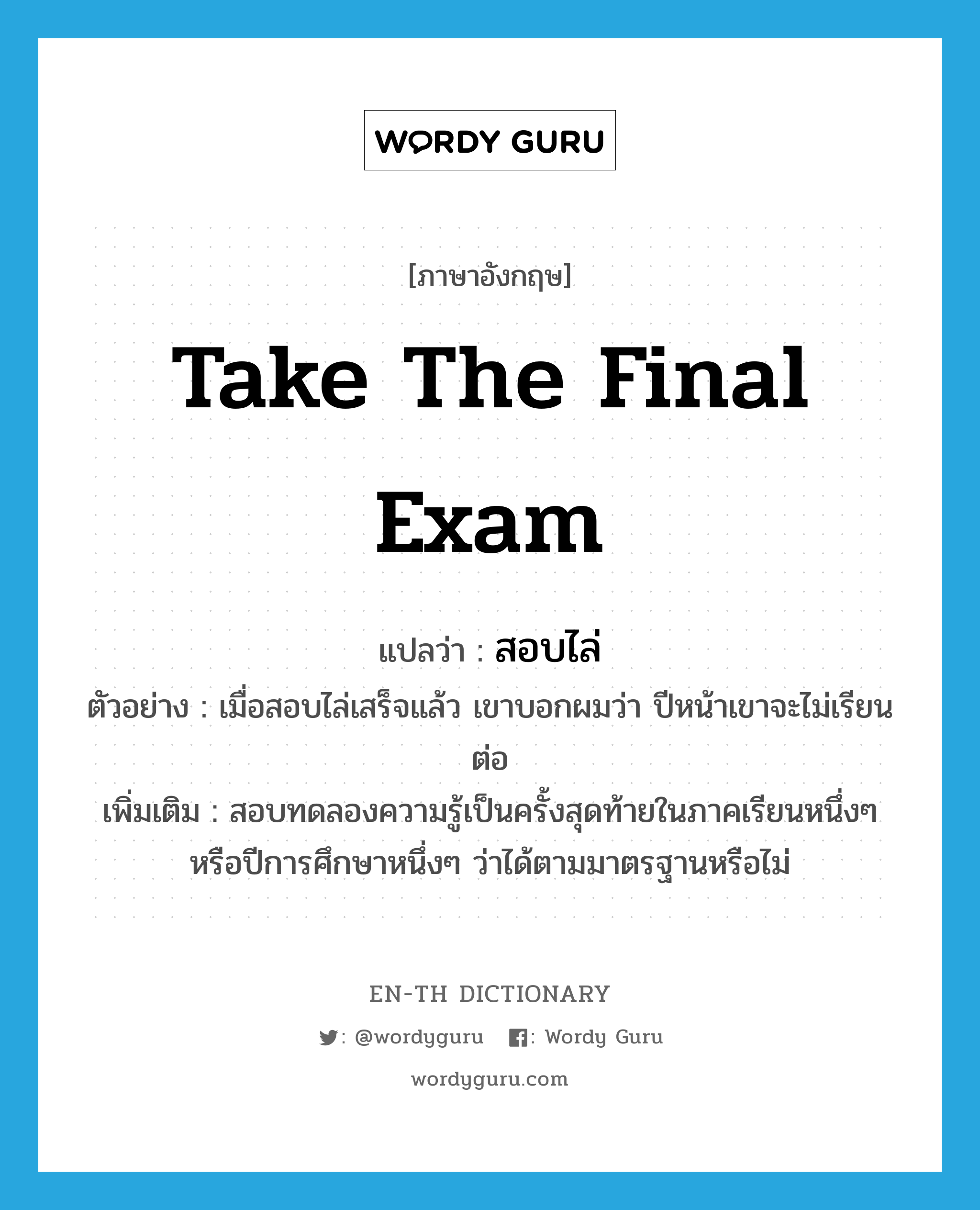 take the final exam แปลว่า?, คำศัพท์ภาษาอังกฤษ take the final exam แปลว่า สอบไล่ ประเภท V ตัวอย่าง เมื่อสอบไล่เสร็จแล้ว เขาบอกผมว่า ปีหน้าเขาจะไม่เรียนต่อ เพิ่มเติม สอบทดลองความรู้เป็นครั้งสุดท้ายในภาคเรียนหนึ่งๆ หรือปีการศึกษาหนึ่งๆ ว่าได้ตามมาตรฐานหรือไม่ หมวด V