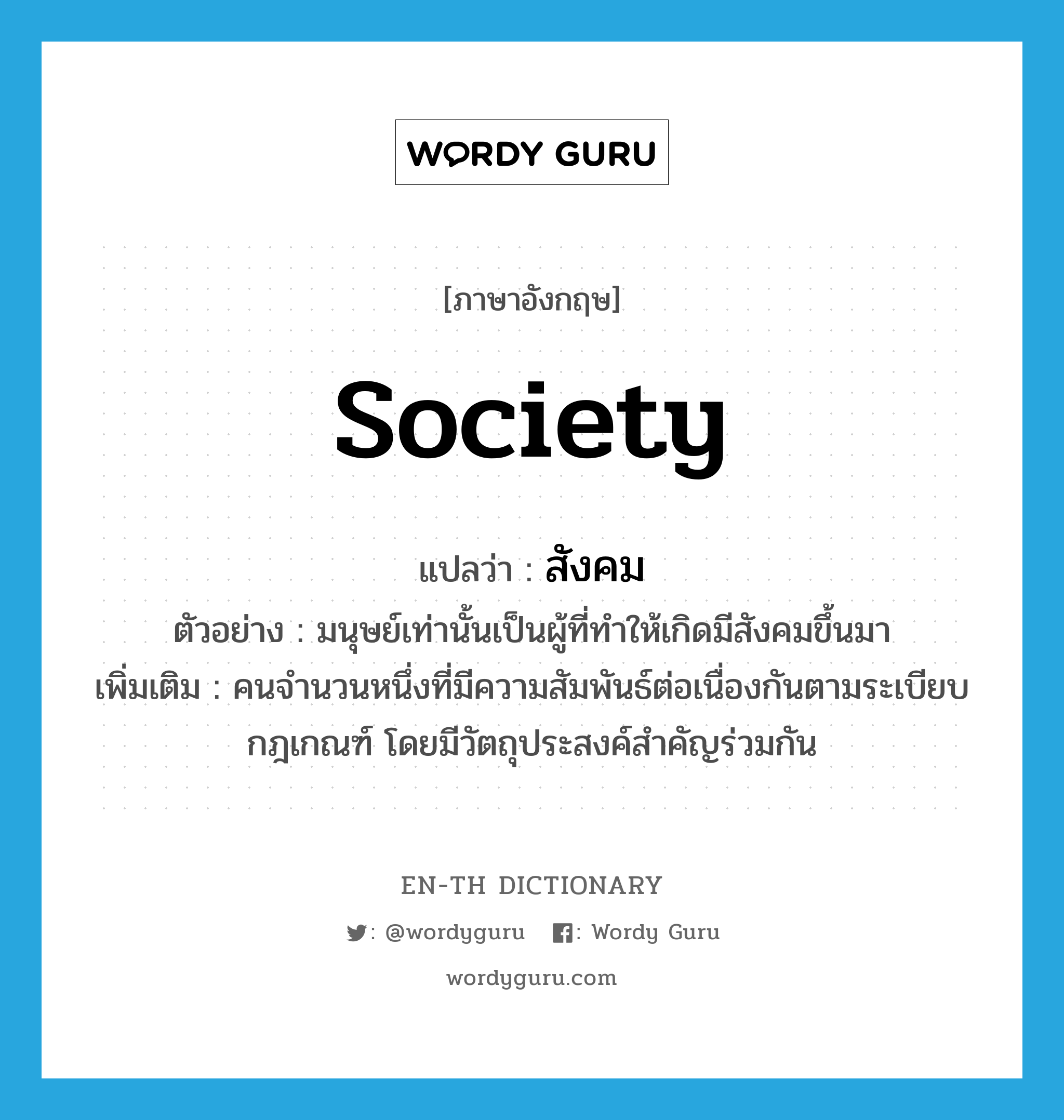 สังคม ภาษาอังกฤษ?, คำศัพท์ภาษาอังกฤษ สังคม แปลว่า society ประเภท N ตัวอย่าง มนุษย์เท่านั้นเป็นผู้ที่ทำให้เกิดมีสังคมขึ้นมา เพิ่มเติม คนจำนวนหนึ่งที่มีความสัมพันธ์ต่อเนื่องกันตามระเบียบกฎเกณฑ์ โดยมีวัตถุประสงค์สำคัญร่วมกัน หมวด N