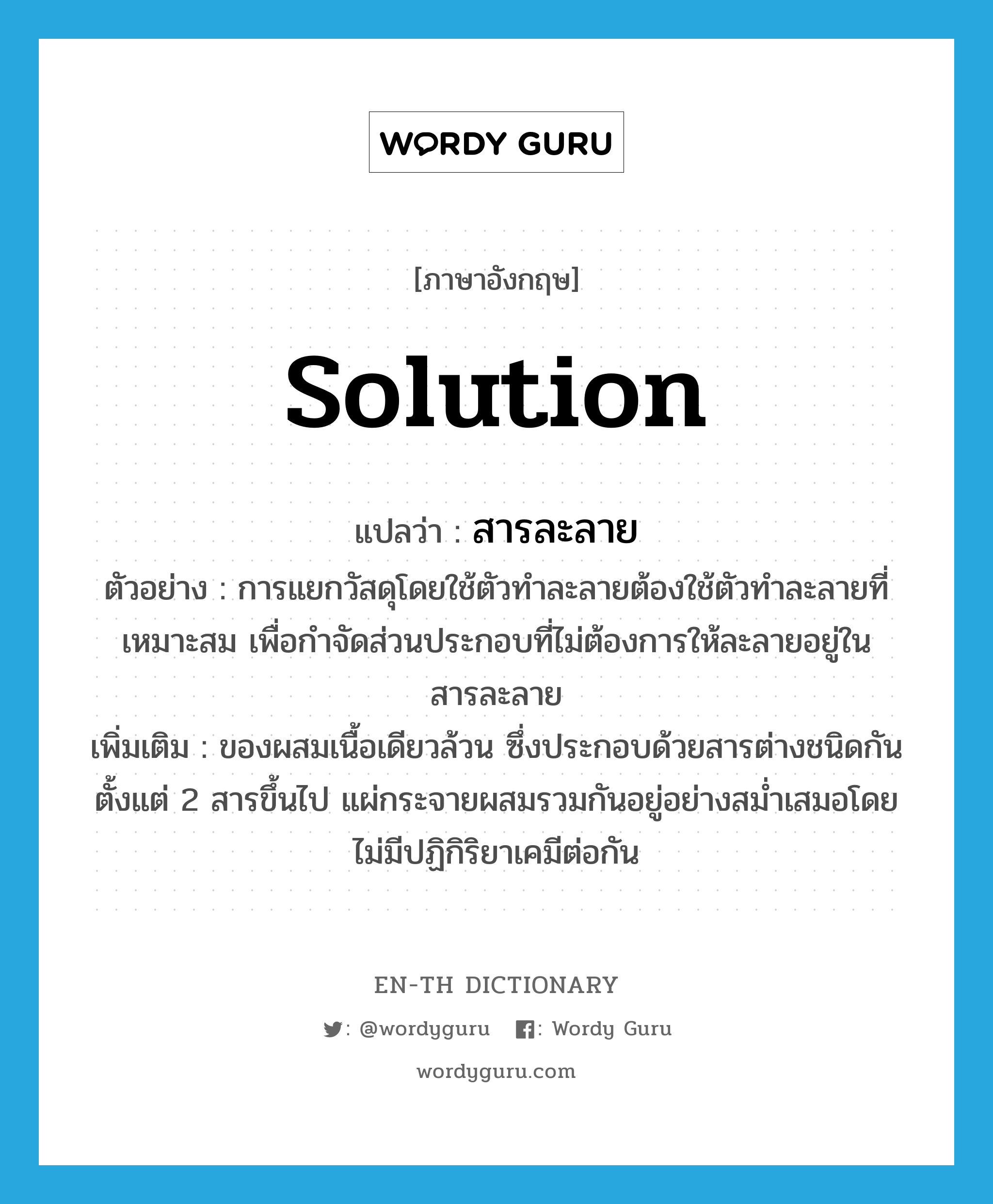 solution แปลว่า?, คำศัพท์ภาษาอังกฤษ solution แปลว่า สารละลาย ประเภท N ตัวอย่าง การแยกวัสดุโดยใช้ตัวทำละลายต้องใช้ตัวทำละลายที่เหมาะสม เพื่อกำจัดส่วนประกอบที่ไม่ต้องการให้ละลายอยู่ในสารละลาย เพิ่มเติม ของผสมเนื้อเดียวล้วน ซึ่งประกอบด้วยสารต่างชนิดกันตั้งแต่ 2 สารขึ้นไป แผ่กระจายผสมรวมกันอยู่อย่างสม่ำเสมอโดยไม่มีปฏิกิริยาเคมีต่อกัน หมวด N