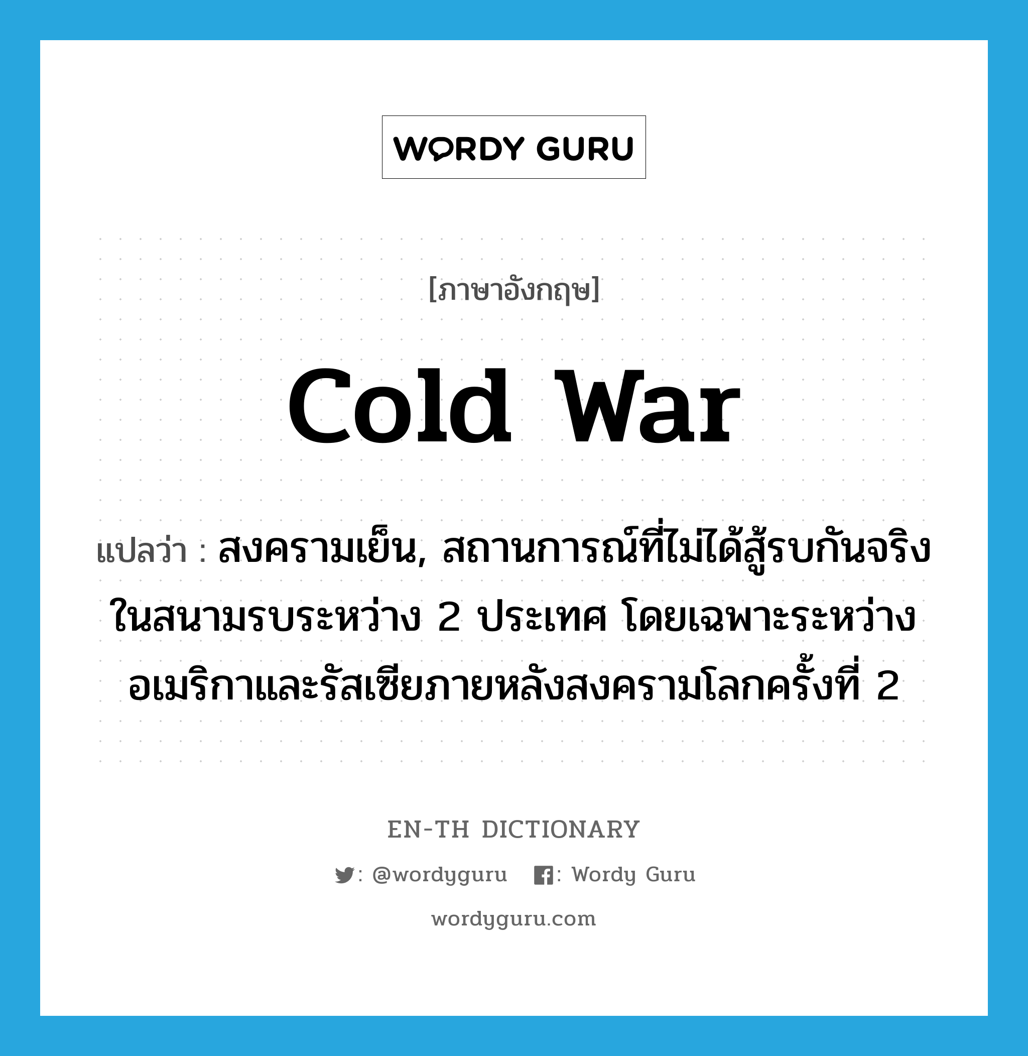 cold war แปลว่า?, คำศัพท์ภาษาอังกฤษ cold war แปลว่า สงครามเย็น, สถานการณ์ที่ไม่ได้สู้รบกันจริงในสนามรบระหว่าง 2 ประเทศ โดยเฉพาะระหว่างอเมริกาและรัสเซียภายหลังสงครามโลกครั้งที่ 2 ประเภท N หมวด N