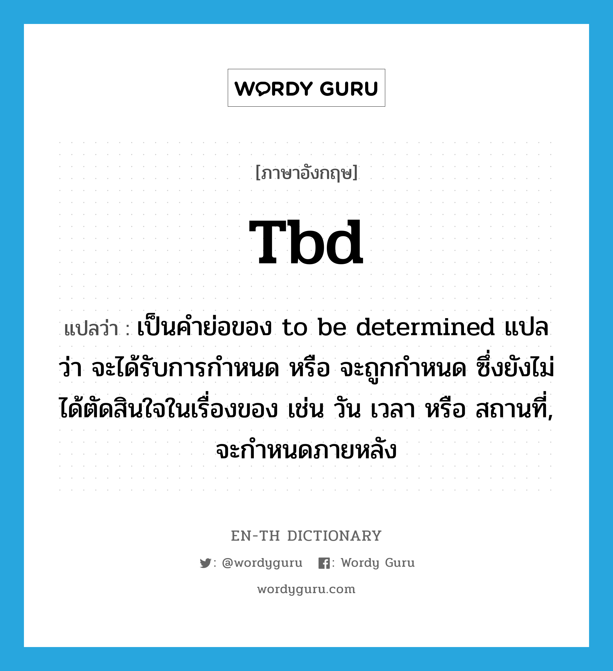 tbd แปลว่า?, คำศัพท์ภาษาอังกฤษ tbd แปลว่า เป็นคำย่อของ to be determined แปลว่า จะได้รับการกำหนด หรือ จะถูกกำหนด ซึ่งยังไม่ได้ตัดสินใจในเรื่องของ เช่น วัน เวลา หรือ สถานที่, จะกำหนดภายหลัง ประเภท abbr หมวด abbr