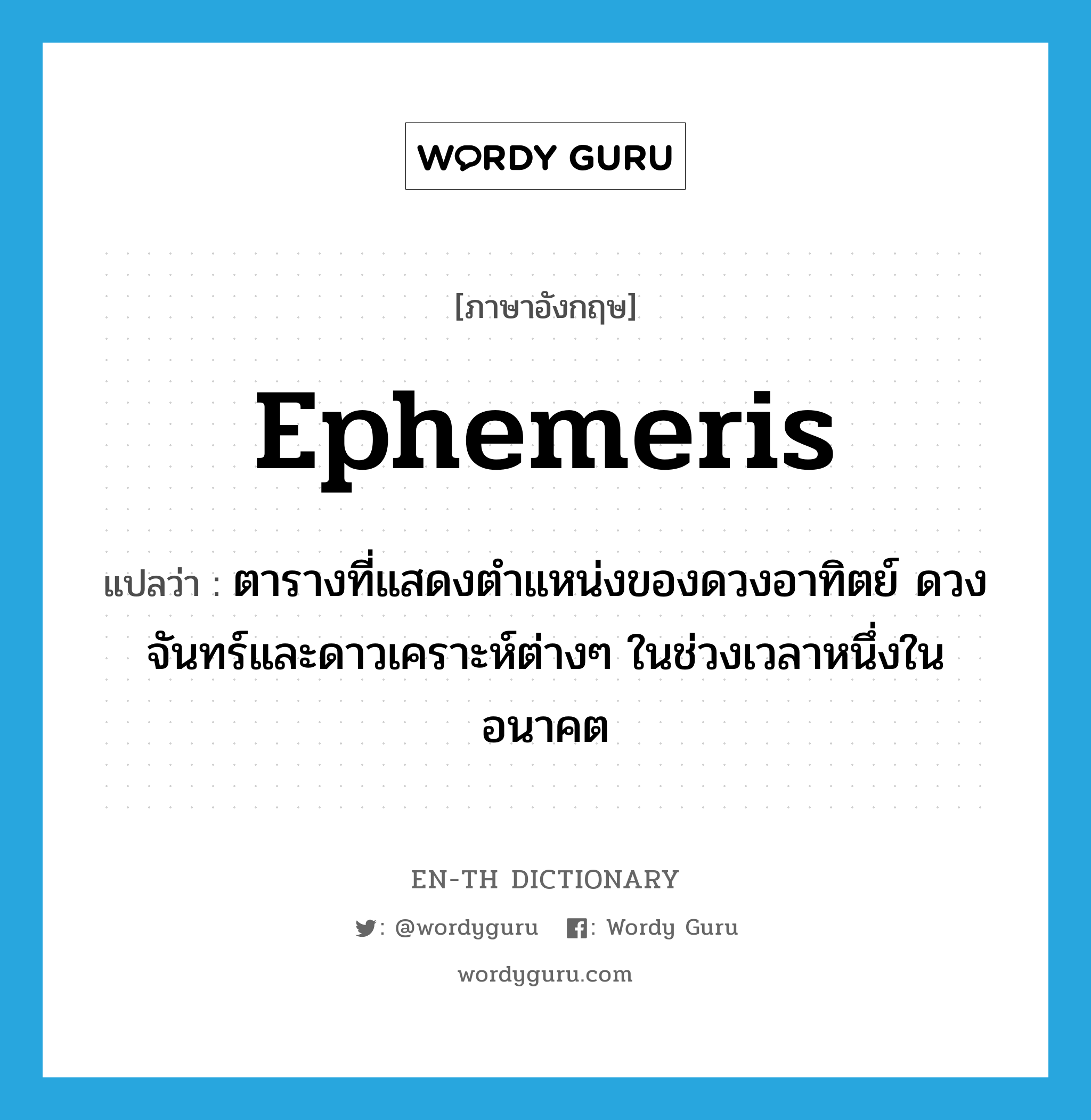 ephemeris แปลว่า?, คำศัพท์ภาษาอังกฤษ ephemeris แปลว่า ตารางที่แสดงตำแหน่งของดวงอาทิตย์ ดวงจันทร์และดาวเคราะห์ต่างๆ ในช่วงเวลาหนึ่งในอนาคต ประเภท N หมวด N